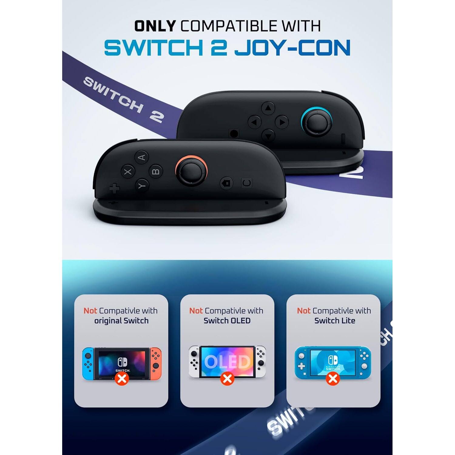 ONLY COMPATIBLE WITH  
SWITCH 2 JOY-CON  

SWITCH 2  

Not Compatible with original Switch  
Not Compatible with Switch OLED  
Not Compatible with Switch Lite