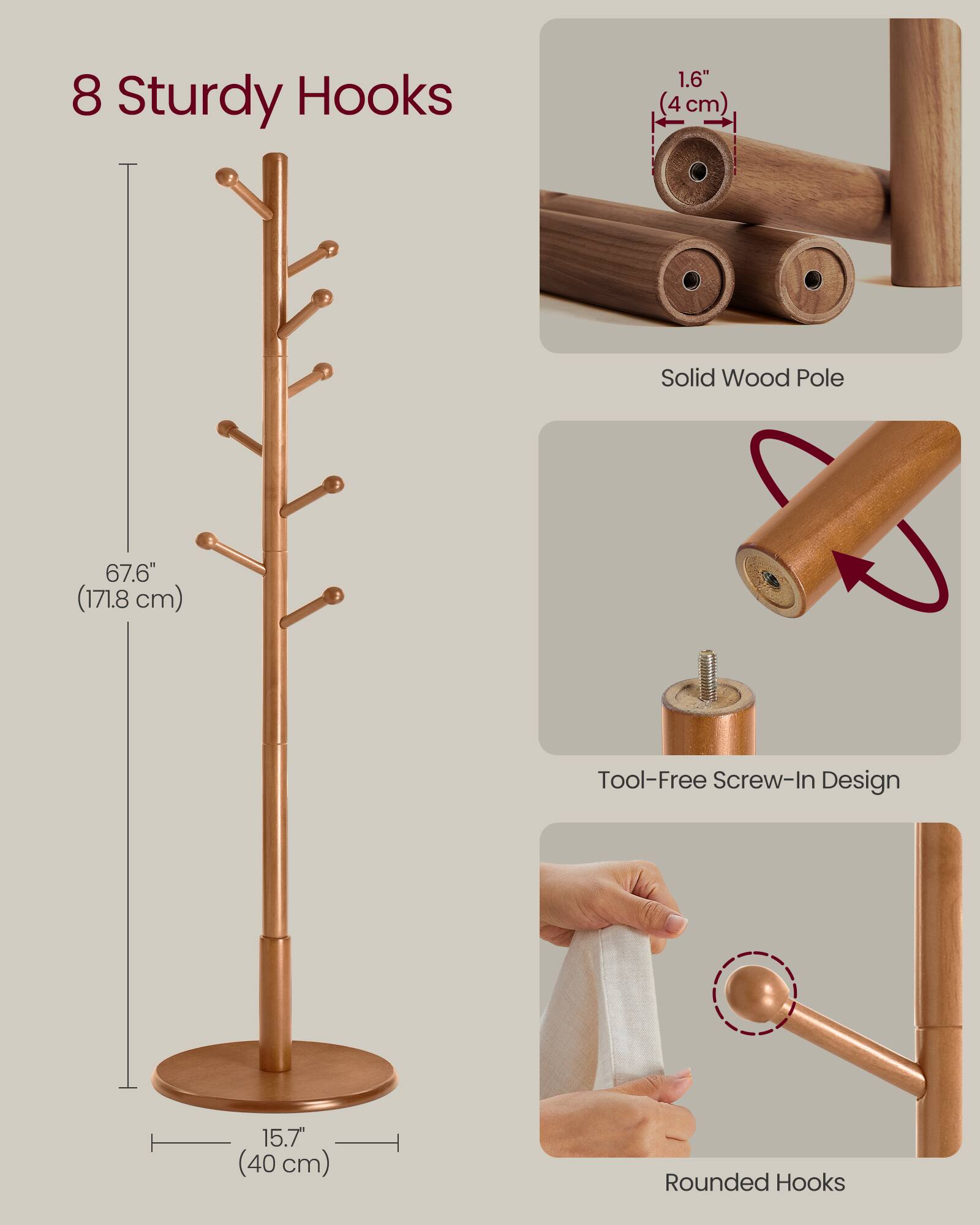 8 Sturdy Hooks  
1.6" (4 cm) Solid Wood Pole  
67.6" (171.8 cm) Tool-Free Screw-In Design  
15.7" (40 cm) Rounded Hooks