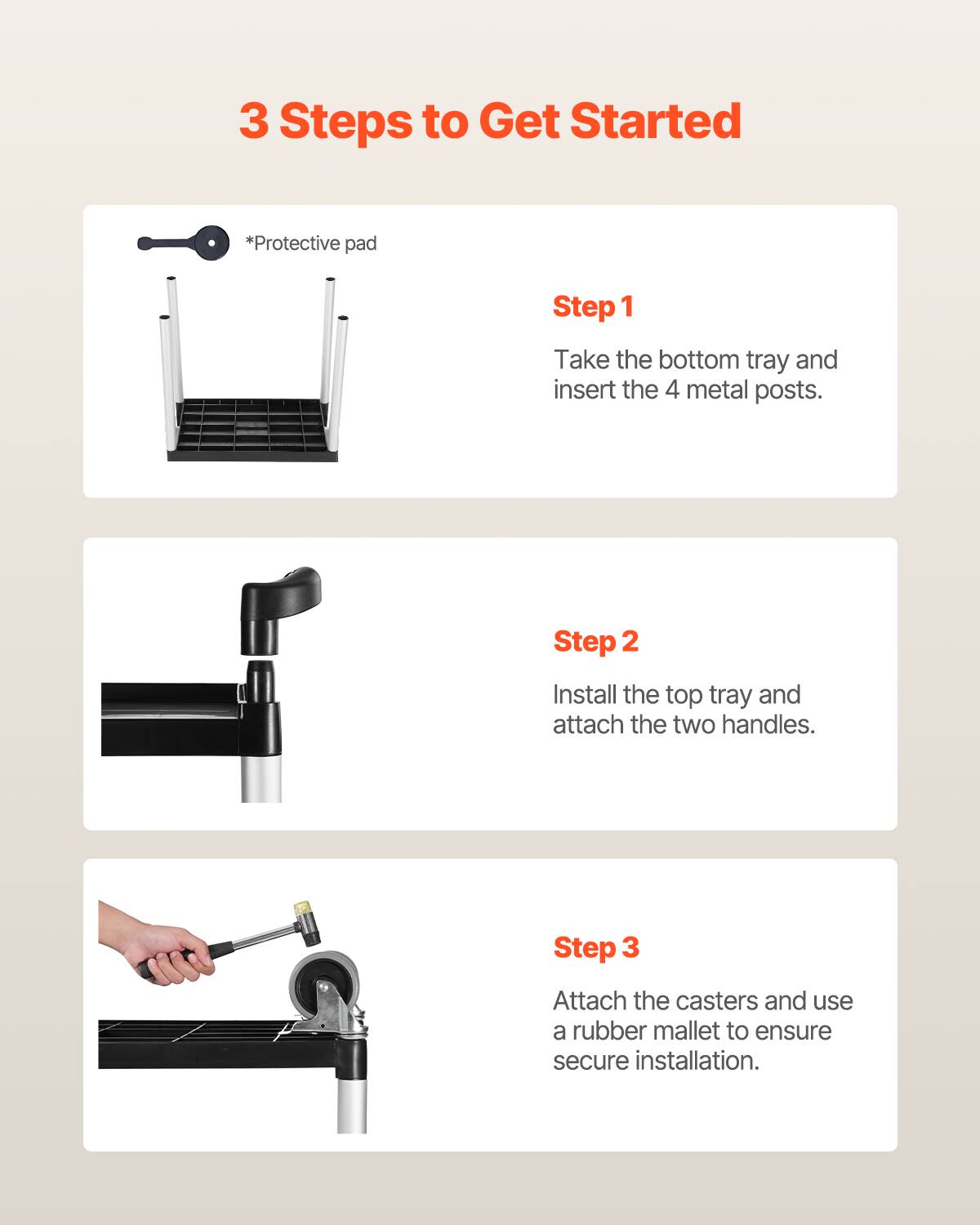 3 Steps to Get Started

*Protective pad

Step 1
Take the bottom tray and insert the 4 metal posts.

Step 2
Install the top tray and attach the two handles.

Step 3
Attach the casters and use a rubber mallet to ensure secure installation.