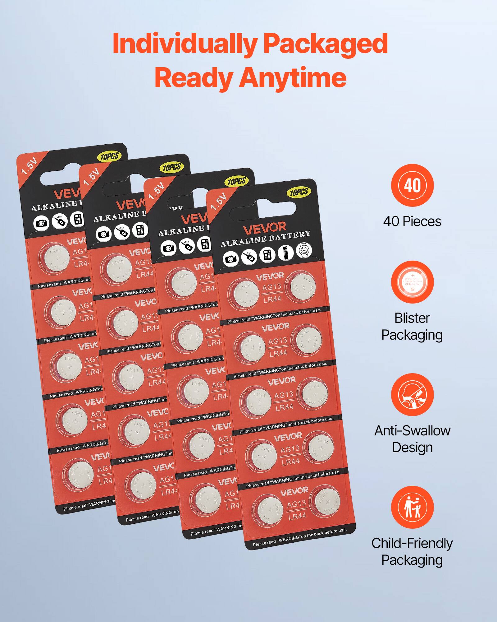 Individually Packaged  
Ready Anytime  

40 Pieces  

Blister Packaging  

Anti-Swallow Design  

Child-Friendly Packaging  

Please read "WARNING" on the back before use.  

VEVOR  
ALKALINE BATTERY  

1.5V  
10PCS  

AG1 LR4  
AG13 LR44  

Please read "WARNING" on the back before use.  

VEVOR  
ALKALINE BATTERY  

1.5V  
10PCS  

AG1 LR4  
AG13 LR44  

Please read "WARNING" on the back before use.  

VEVOR  
ALKALINE BATTERY  

1.5V  
10PCS  

AG1 LR4  
AG13 LR44  

Please read "WARNING" on the back before use.  

VEVOR  
ALKALINE BATTERY  

1.5V  
10PCS  

AG1 LR4  
AG13 LR44  

Please read "WARNING" on the back before use.  

VEVOR  
ALKALINE BATTERY  

1.5V  
10PCS  

AG1 LR4  
AG13 LR44  

Please read "WARNING" on the back before use.  

VEVOR  
ALKALINE BATTERY  

1.5V  
10PCS  

AG1 LR4  
AG13 LR44  

Please read "WARNING" on the back before use.  

VEVOR  
ALKALINE BATTERY  

1.5V  
10PCS  

AG1 LR4  
AG13 LR44  

Please read "WARNING" on the back before use.  

VEVOR  
ALKALINE BATTERY  

1.5V  
10PCS  

AG1 LR4  
AG13 LR44  

Please read "WARNING" on the back before use.  

VEVOR  
ALKALINE BATTERY  

1.5V  
10PCS  

AG1 LR4  
AG13 LR44  

Please read "WARNING" on the back before use.  

VEVOR  
ALKALINE BATTERY  

1.5V  
10PCS  

AG1 LR4  
AG13 LR44  

Please read "WARNING" on the back before use.  

VEVOR  
ALKALINE BATTERY  

1.5V  
10PCS  

AG1 LR4  
AG13 LR44  

Please read "WARNING" on the back before use