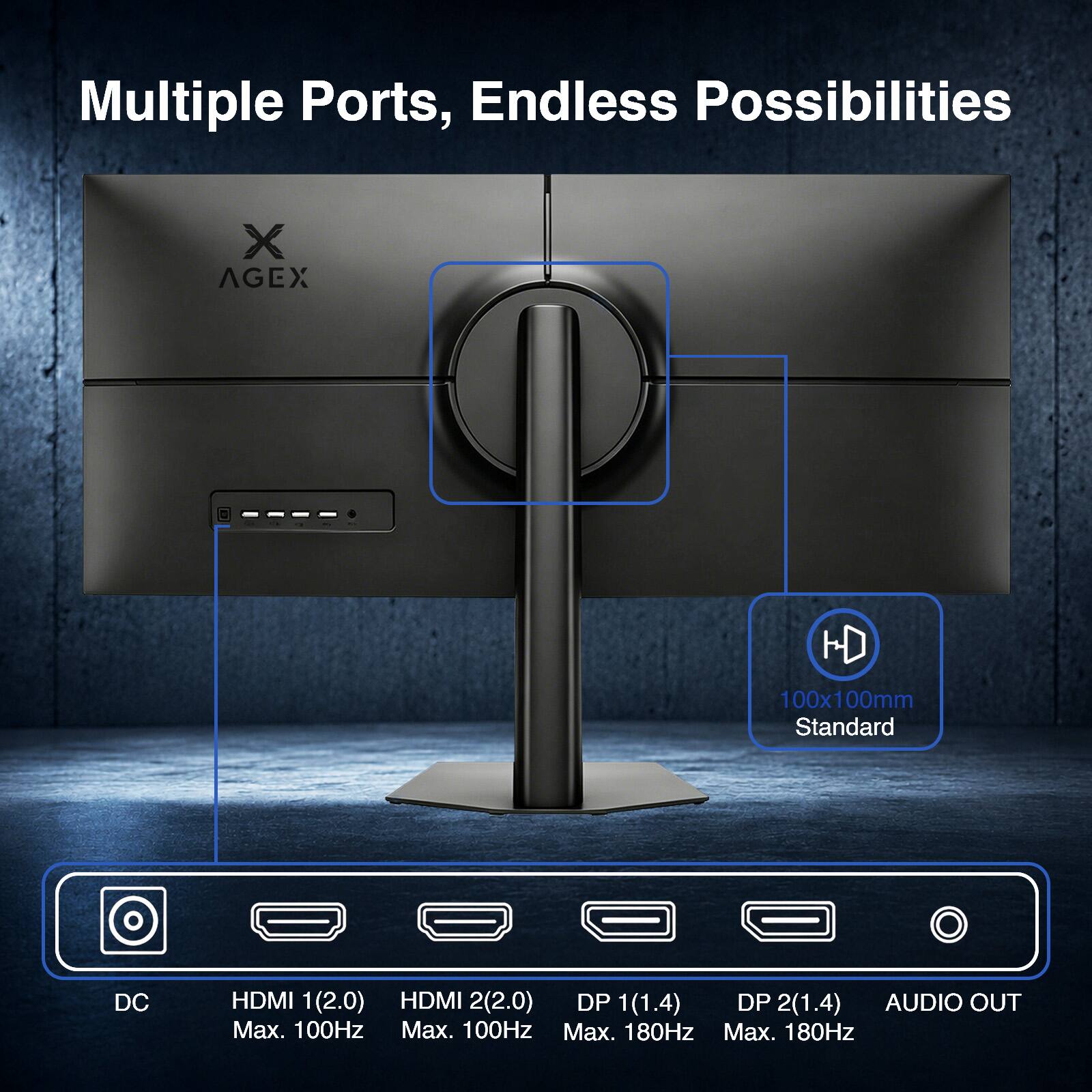 Multiple Ports, Endless Possibilities

X AGEX

HD 100x100mm Standard

DC

HDMI 1(2.0) HDMI 2(2.0) DP 1(1.4) DP 2(1.4) AUDIO OUT

Max. 100Hz Max. 100Hz Max. 180Hz Max. 180Hz