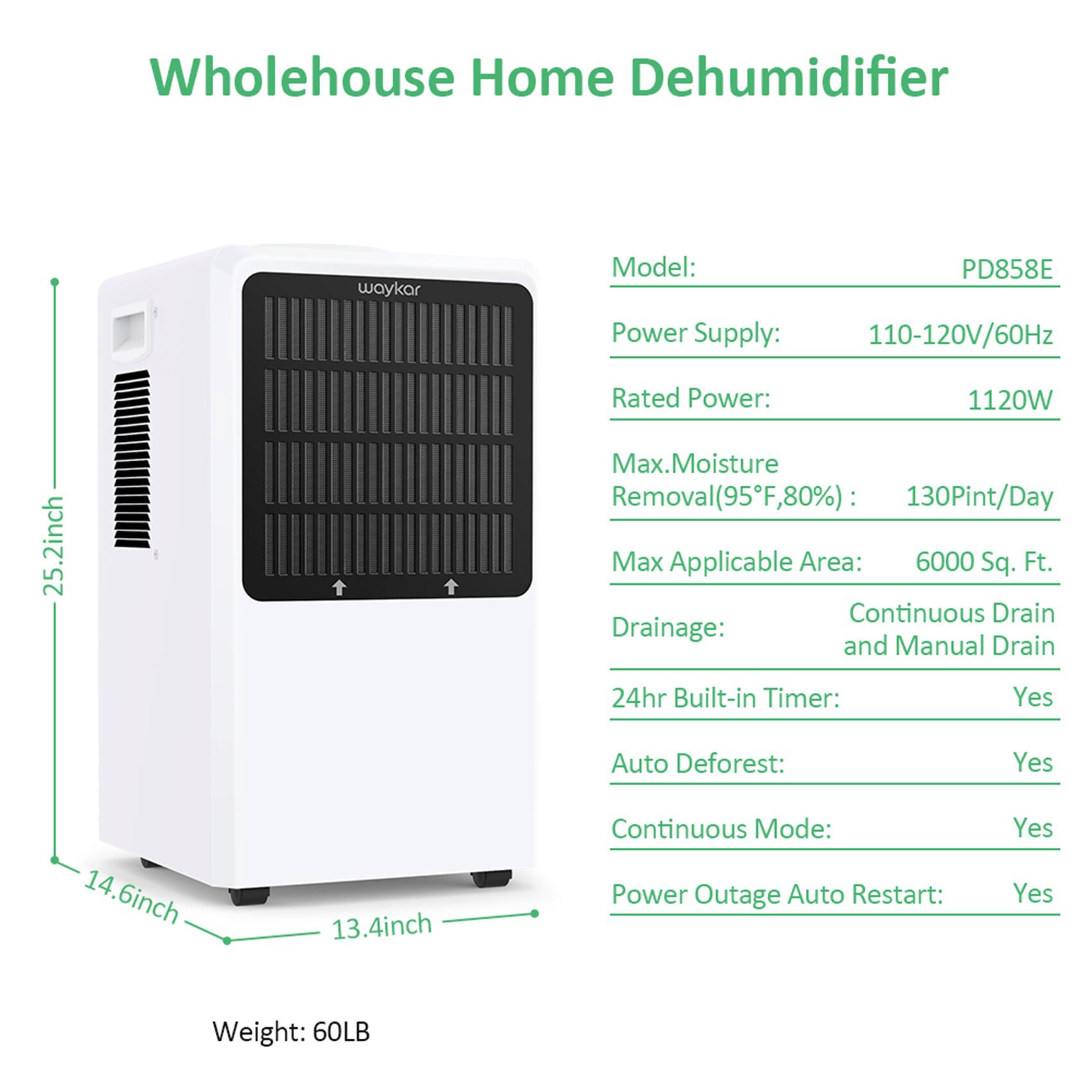 Wholehouse Home Dehumidifier  
waykar  
Model: PD858E  
Power Supply: 110-120V/60Hz  
Rated Power: 1120W  
Max. Moisture Removal (95°F, 80%): 130 Pint/Day  
Max Applicable Area: 6000 Sq. Ft.  
Drainage: Continuous Drain and Manual Drain  
24hr Built-in Timer: Yes  
Auto Defrost: Yes  
Continuous Mode: Yes  
Power Outage Auto Restart: Yes  
Weight: 60LB  

Dimensions:  
- Height: 25.2 inch  
- Width: 14.6 inch  
- Depth: 13.4 inch