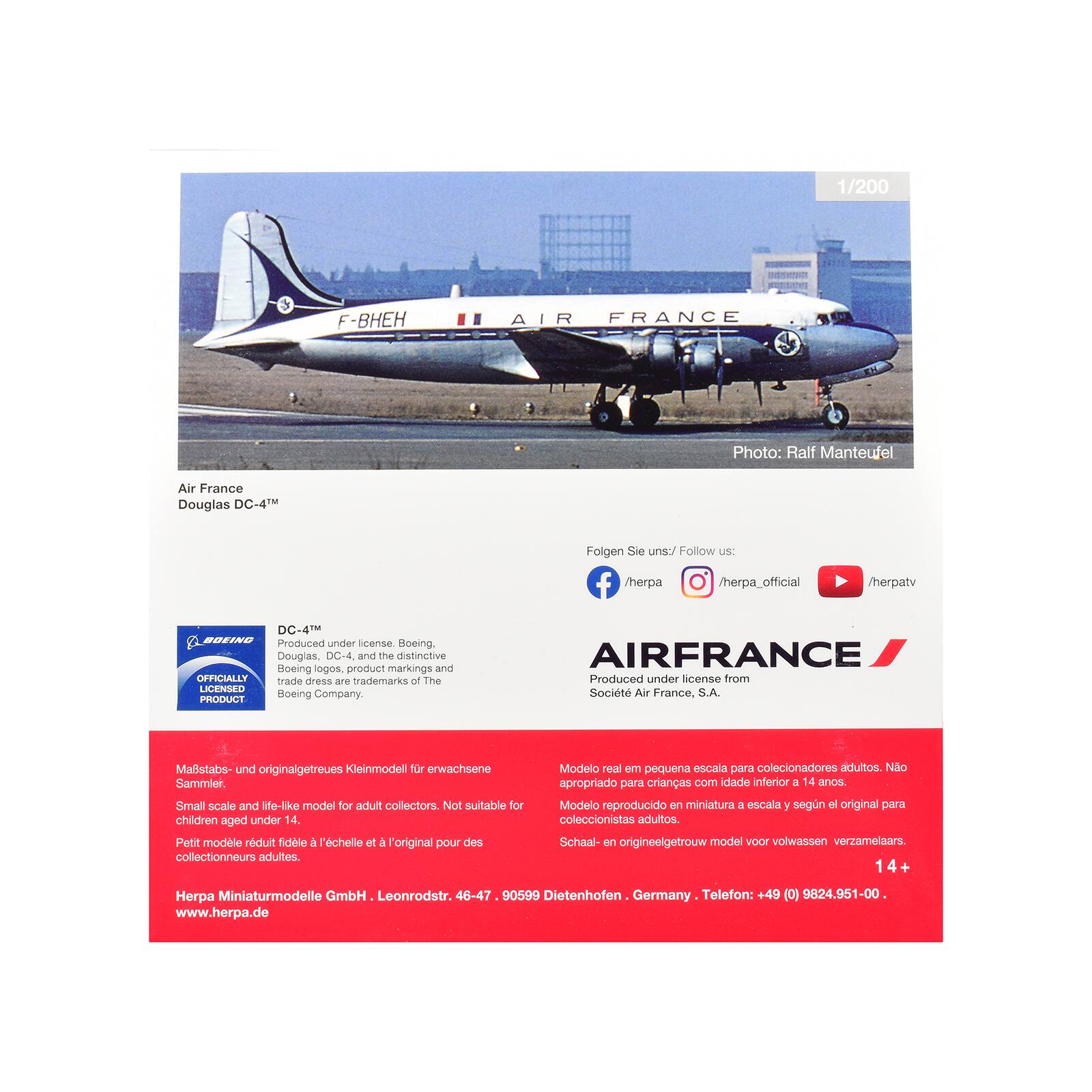 1/200

F-BHEH

AIR FRANCE

Photo: Ralf Manteufel

Air France Douglas DC-4

Folgen Sie uns:/ Follow US: f /herpa /herpa_official
herpatv

DC-4 BOEING Produced under license. Boeing, Douglas, DC-4, and the distinctive Boeing logos, product markings and OFFICIALLY trade dress are trademarks of The LICENSED PRODUCT Boeing Company.
AIRFRANCE Produced under license from Société Air France, S.A.

Mastabs- und originalgetreues Kleinmodell für erwachsene Sammler. Small scale and life-like model for adult collectors. Not suitable for children aged under 14. Petit modle réduit fidèle à l'échelle et à l'original pour des collectionneurs adultes.
Modelo real em pequena escala para colecionadores adultos. Não apropriado para crianças com idade inferior a 14 anos. Modelo reproducido en miniatura a escala según el original para coleccionistas adultos.
Schaal- en origineelgetrouw model voor volwassen verzamelaars. 14+

Herpa Miniaturmodelle GmbH Leonrod