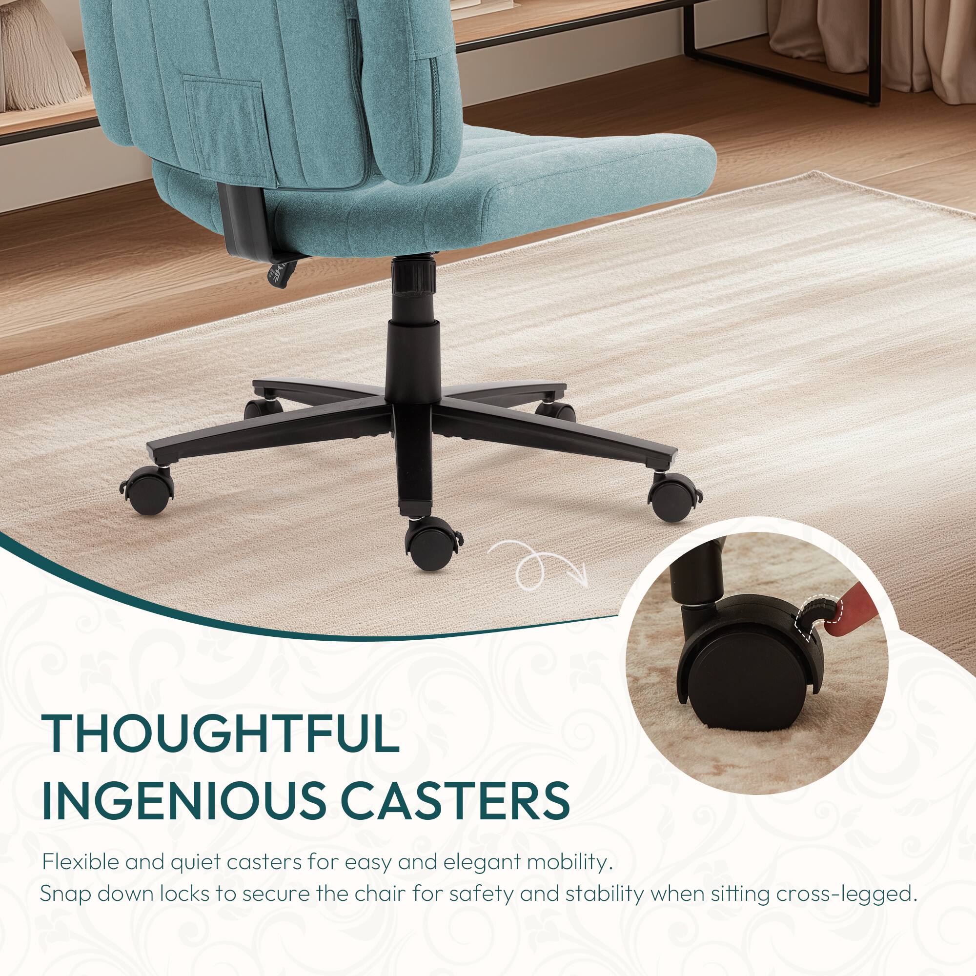 THOUGHTFUL INGENIOUS CASTERS

Flexible and quiet casters for easy and elegant mobility. Snap down locks to secure the chair for safety and stability when sitting cross-legged.