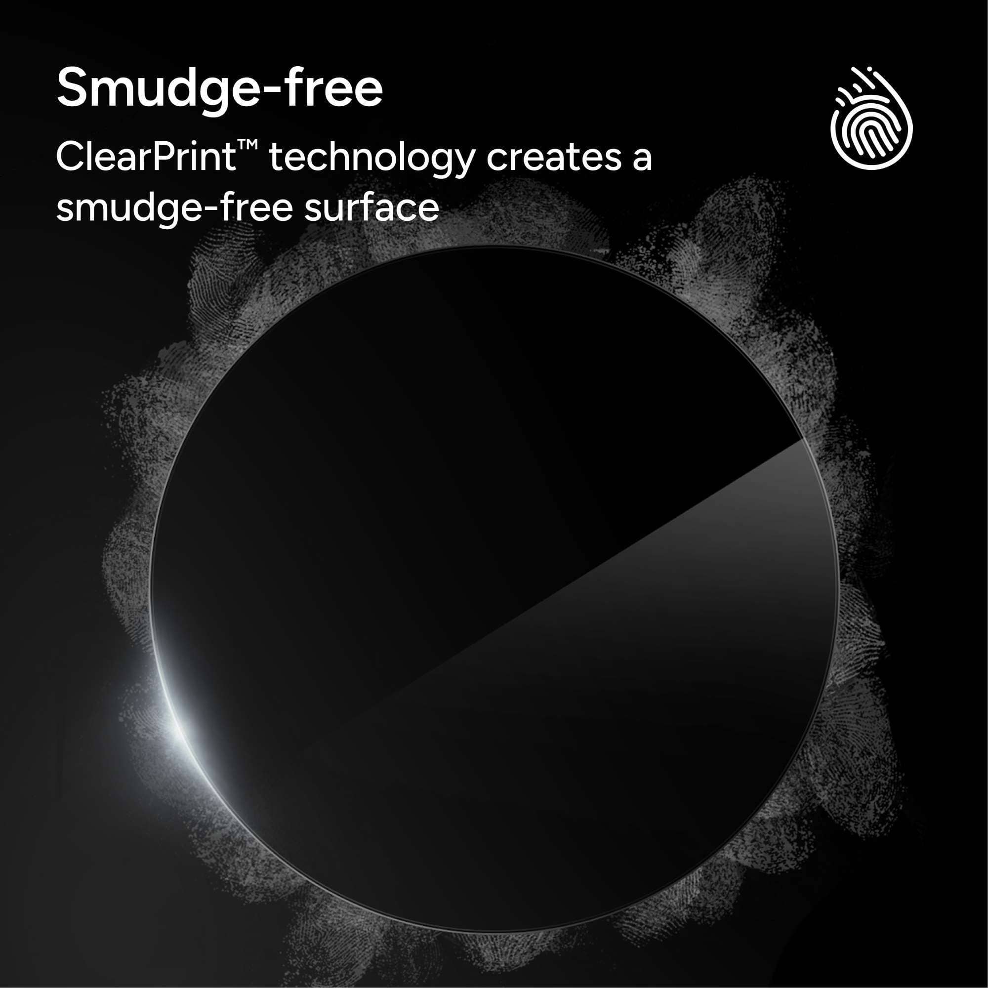 Smudge-free
ClearPrint™ technology creates a smudge-free surface