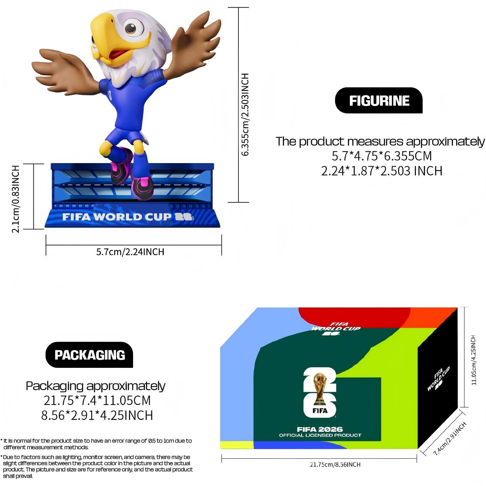 2.1cm/0.83INCH FIFA WORLD CUP 2B  
5.7cm/2.24INCH  
6.355cm/2.503INCH FIGURINE  
The product measures approximately 5.7*4.75*6.355CM  
2.24*1.87*2.503 INCH  
PACKAGING  
Packaging approximately 21.75*7.4*11.05CM  
8.56*2.91*4.25INCH  

It is normal for the product size to have an error range of ±0.5 to 1cm due to different measurement methods.  
Due to factors such as lighting, monitor screen, and camera, there may be slight differences between the product color in the picture and the actual product. The picture and size are for reference only, and the actual product shall prevail.  

FIFA WORLD CUP  
FIFA FIFA 2026 OFFICIAL LICENSED PRODUCT  
21.75cm/8.56INCH  
11.05cm/4.25INCH  
7.4cm