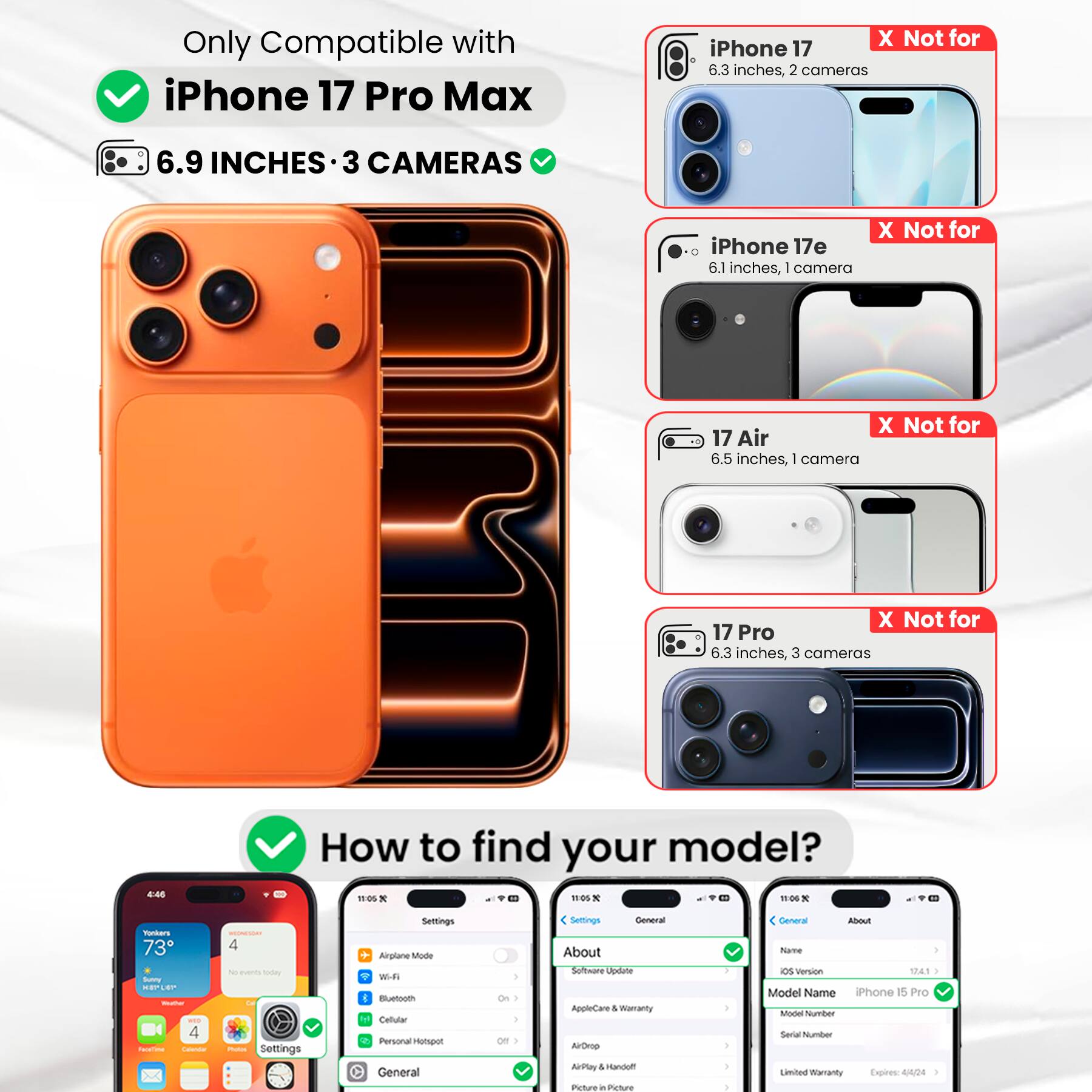 Only Compatible with iPhone 17 Pro Max  
6.9 INCHES • 3 CAMERAS  

iPhone 17  
X Not for  
6.3 inches, 2 cameras  

iPhone 17e  
X Not for  
6.1 inches, 1 camera  

17 Air  
X Not for  
6.5 inches, 1 camera  

17 Pro  
X Not for  
6.3 inches, 3 cameras  

How to find your model?  

Settings  
General  
About  
Name  
OS Version 17.4.1  
Model Name iPhone 15 Pro  
Model Number  
Serial Number  
Limited Warranty Expires: 4/4/24