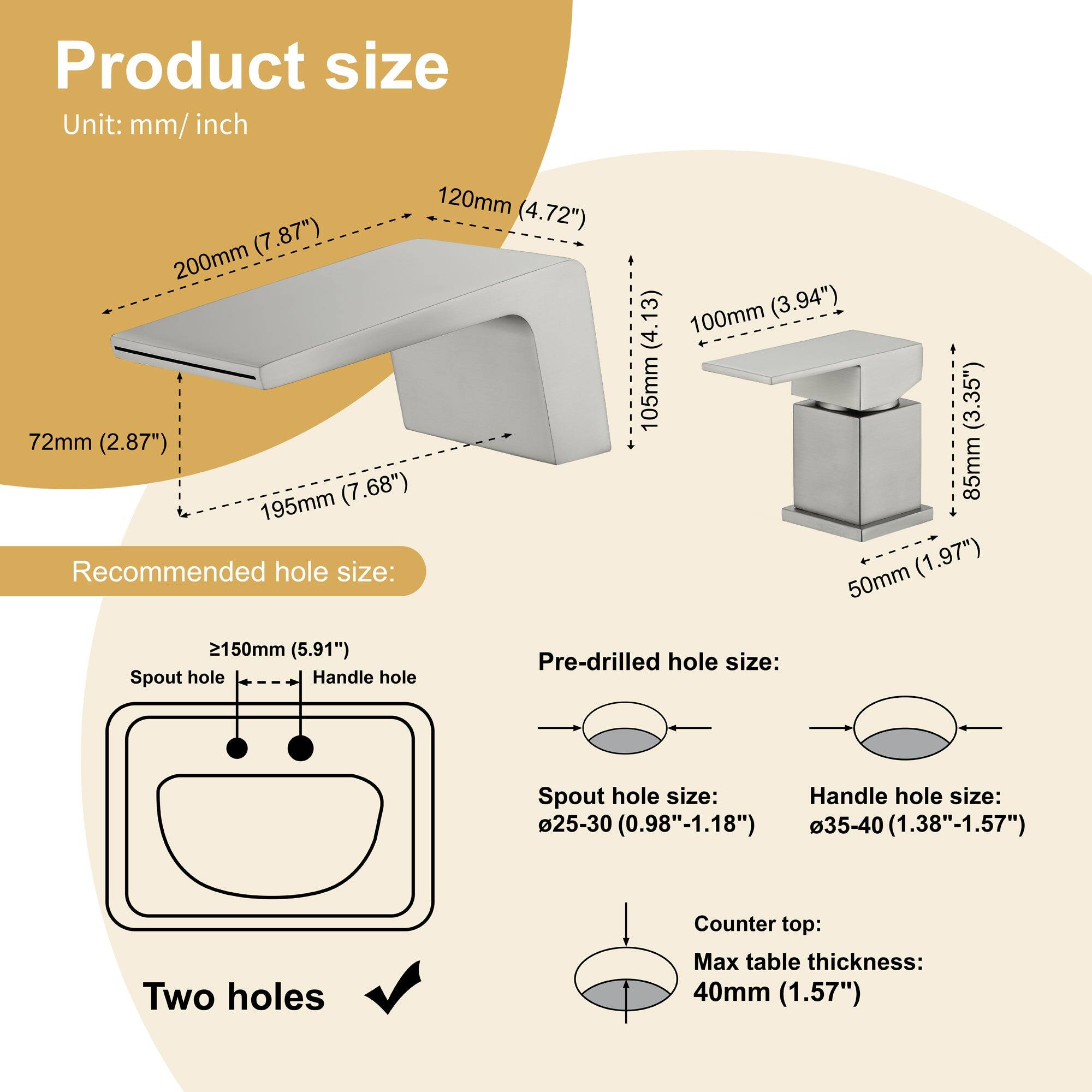 **Product size**  
Unit: mm/inch  
- 120mm (4.72")  
- 200mm (7.87")  
- 72mm (2.87")  
- 195mm (7.68")  
- 100mm (3.94")  
- 105mm (4.13")  
- 85mm (3.35")  
- 50mm (1.97")  
- 2150mm (5.91")  

**Recommended hole size:**  
- Spout hole: ≥150mm (5.91")  
- Handle hole: Two holes  

**Pre-drilled hole size:**  
- Spout hole size: Ø25-30 (0.98"-1.18")  
- Handle hole size: Ø35-40 (1.38"-1.57")  

**Counter top:**  
- Max table thickness: 40mm (1.57")