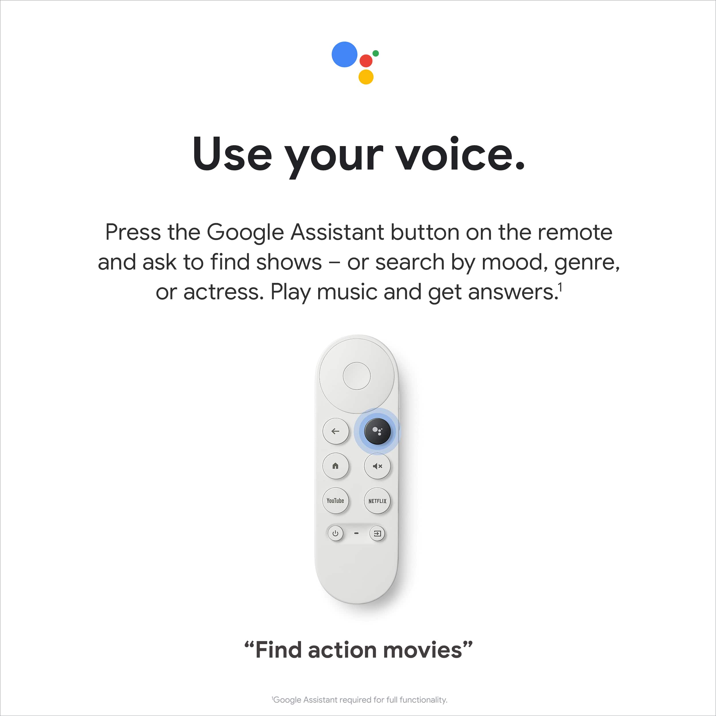 Use your voice. Press the Google Assistant button on the remote and ask to find shows or search by mood, genre, or actress. Play music and get answers. 1 n 4x Teslube MITLR - 2 "Find action movies" Google Assistant required for full functionality.