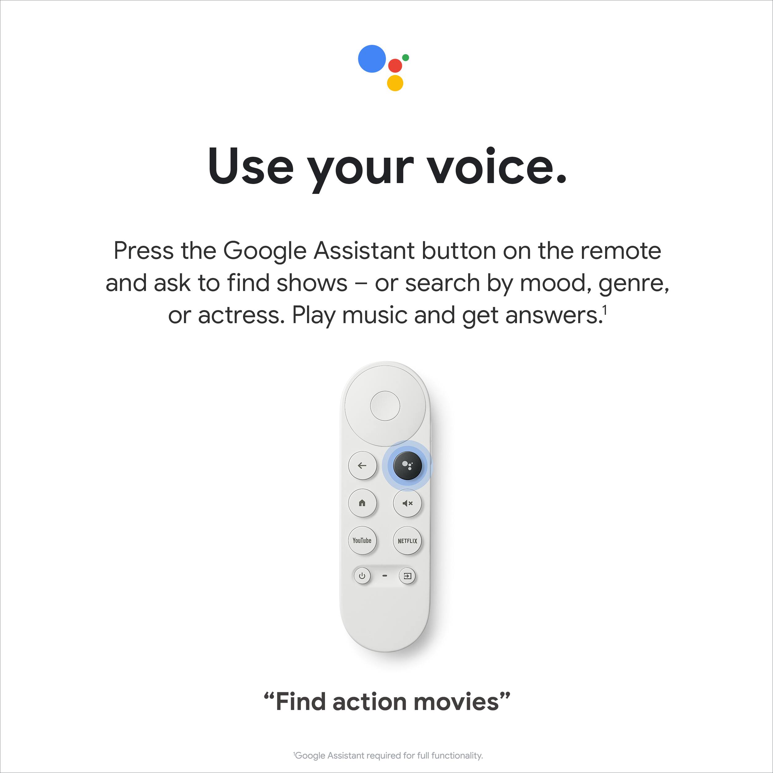 Use your voice. Press the Google Assistant button on the remote and ask to find shows or search by mood, genre, or actress. Play music and get answers. 1 n 4x Teslube MITLR - 2 "Find action movies" Google Assistant required for full functionality.