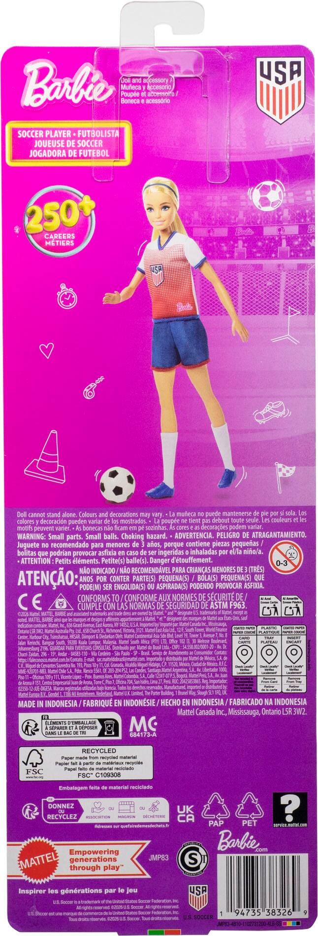 Barbie  
Doll and accessory  
Poupée et accessoire  
Poupée y accesorio  
Boneca e acessório  

SOCCER PLAYER • FUTBOLISTA  
JOUEUSE DE SOCCER  
JOGADORA DE FUTEBOL  

250+ CAREERS METIERS  

Doll cannot stand alone. Colours and decorations may vary.  
La poupée ne tient pas debout toute seule. Les couleurs et motifs peuvent varier.  
La muñeca no puede mantenerse sola. Los colores y decoraciones pueden variar.  
Bonecas no se quedan solas. Los colores y decoraciones pueden variar.  

WARNING: Small parts. Small balls. Choking hazard.  
ADVERTENCIA. PELIGRO DE ATRAGANTAMIENTO. Juguete recomendado para menores de 3 años, porque contiene piezas pequeñas/bolitas que podrían provocar asfixia ingeridas/inhaladas el/la niño/a.  
ATTENTION Petits éléments. Petite(s) balle(s). Danger d'étouffement.  
ATENÇÃO: PEÇAS PEQUENAS (BOLAS