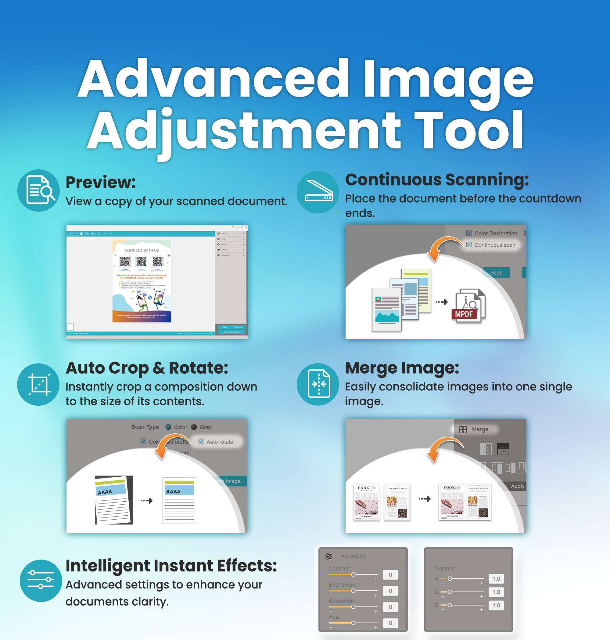 Advanced Image Adjustment Tool

Preview:
View a copy of your scanned document.

Continuous Scanning:
Place the document before the countdown ends.

Auto Crop & Rotate:
Instantly crop a composition down to the size of its contents.

Merge Image:
Easily consolidate images into one single image.

Intelligent Instant Effects:
Advanced settings to enhance your documents clarity.

- Advanced Contrast
- Brightness
- Saturation
- Hue

Gamma:
- R
- G
- B