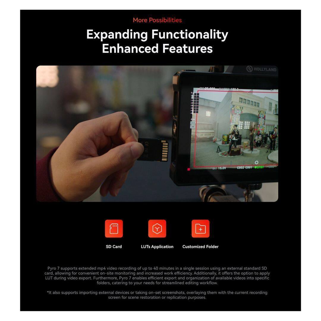 More Possibilities  
Expanding Functionality  
Enhanced Features  

HOLLYLAND ON 1000  
15.0V  
COO2 COOI  

SD Card  
LUTs Application  
Customized Folder  

Pyro 7 supports extended mp4 video recording of up to 40 minutes in a single session using an external standard SD card, allowing for convenient on-site monitoring and increased work efficiency. Additionally, it offers the option to apply LUT during video export. Furthermore, Pyro 7 enables efficient export and organization of available videos into specific folders, catering to your needs for streamlined editing workflow.  

*It also supports importing external devices or taking on-set screenshots, overlaying them with the current recording screen for scene restoration or replication purposes.