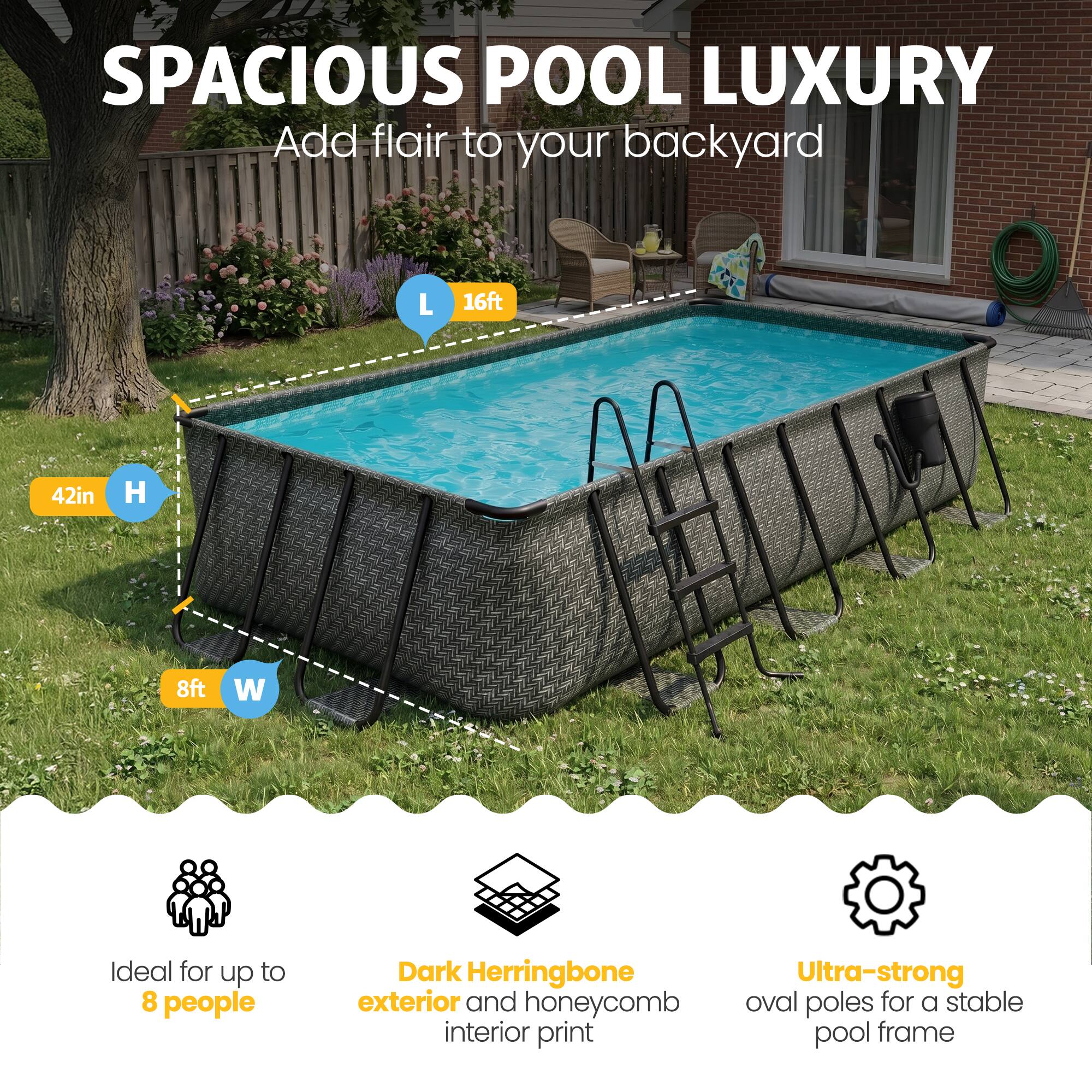 SPACIOUS POOL LUXURY  
Add flair to your backyard  

L 16ft  
H 42in  
W 8ft  

Ideal for up to 8 people  
Dark Herringbone exterior and honeycomb interior print  
Ultra-strong oval poles for a stable pool frame