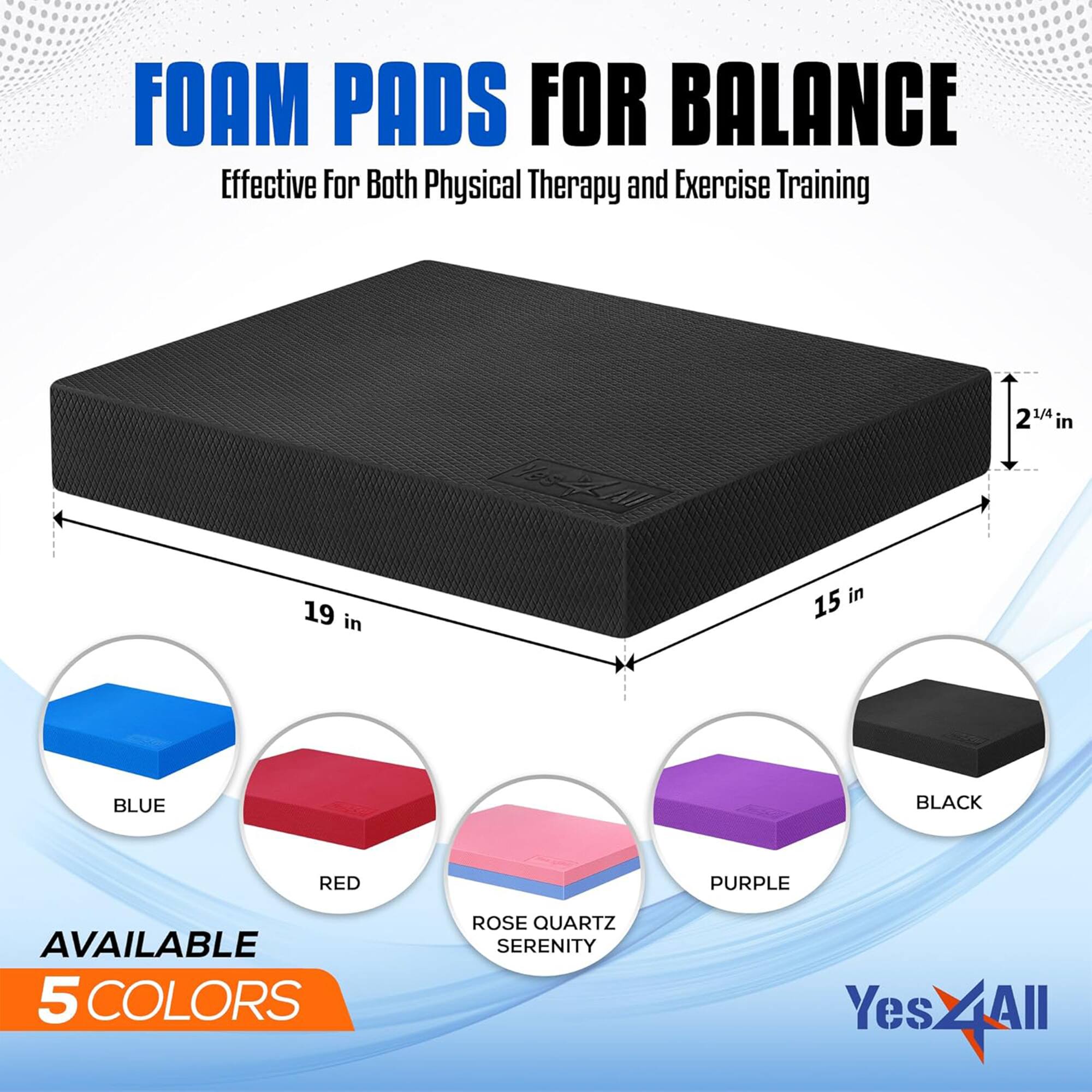 FOAM PADS FOR BALANCE  
Effective for Both Physical Therapy and Exercise Training  

19 in  
15 in  
2 1/4 in  

BLUE  
BLACK  
RED  
PURPLE  
ROSE QUARTZ SERENITY  

AVAILABLE 5 COLORS  

Yes4All