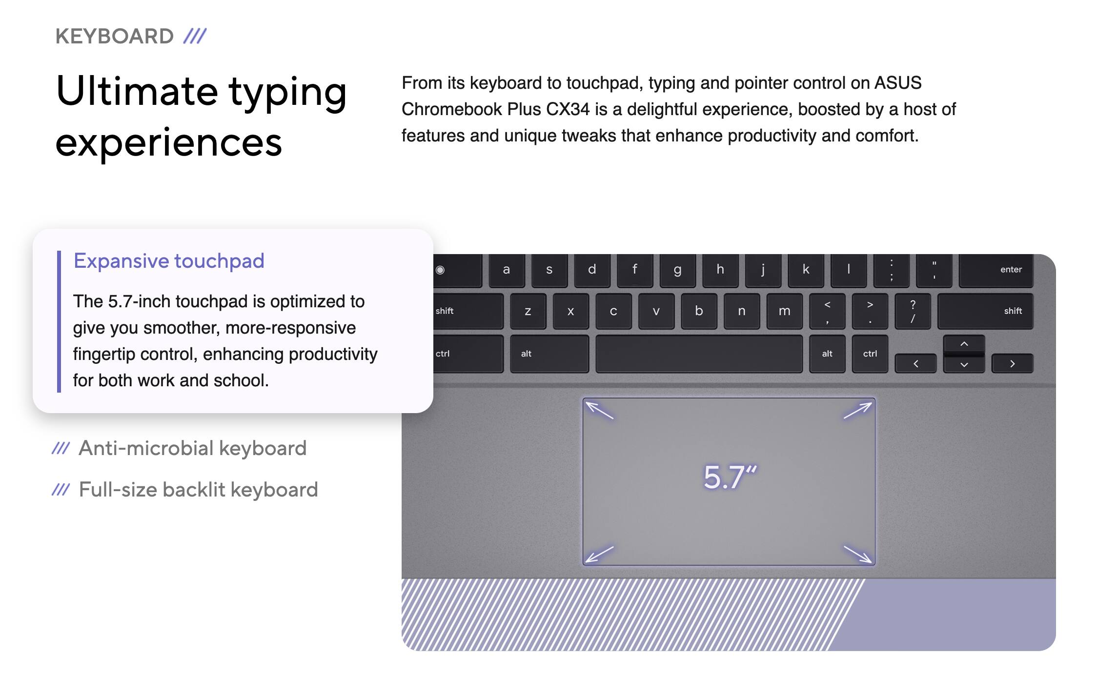 **KEYBOARD**

**Ultimate typing experiences**

From its keyboard to touchpad, typing and pointer control on ASUS Chromebook Plus CX34 is a delightful experience, boosted by a host of features and unique tweaks that enhance productivity and comfort.

**Expansive touchpad**
The 5.7-inch touchpad is optimized to give you smoother, more-responsive fingertip control, enhancing productivity for both work and school.

**Anti-microbial keyboard**

**Full-size backlit keyboard**