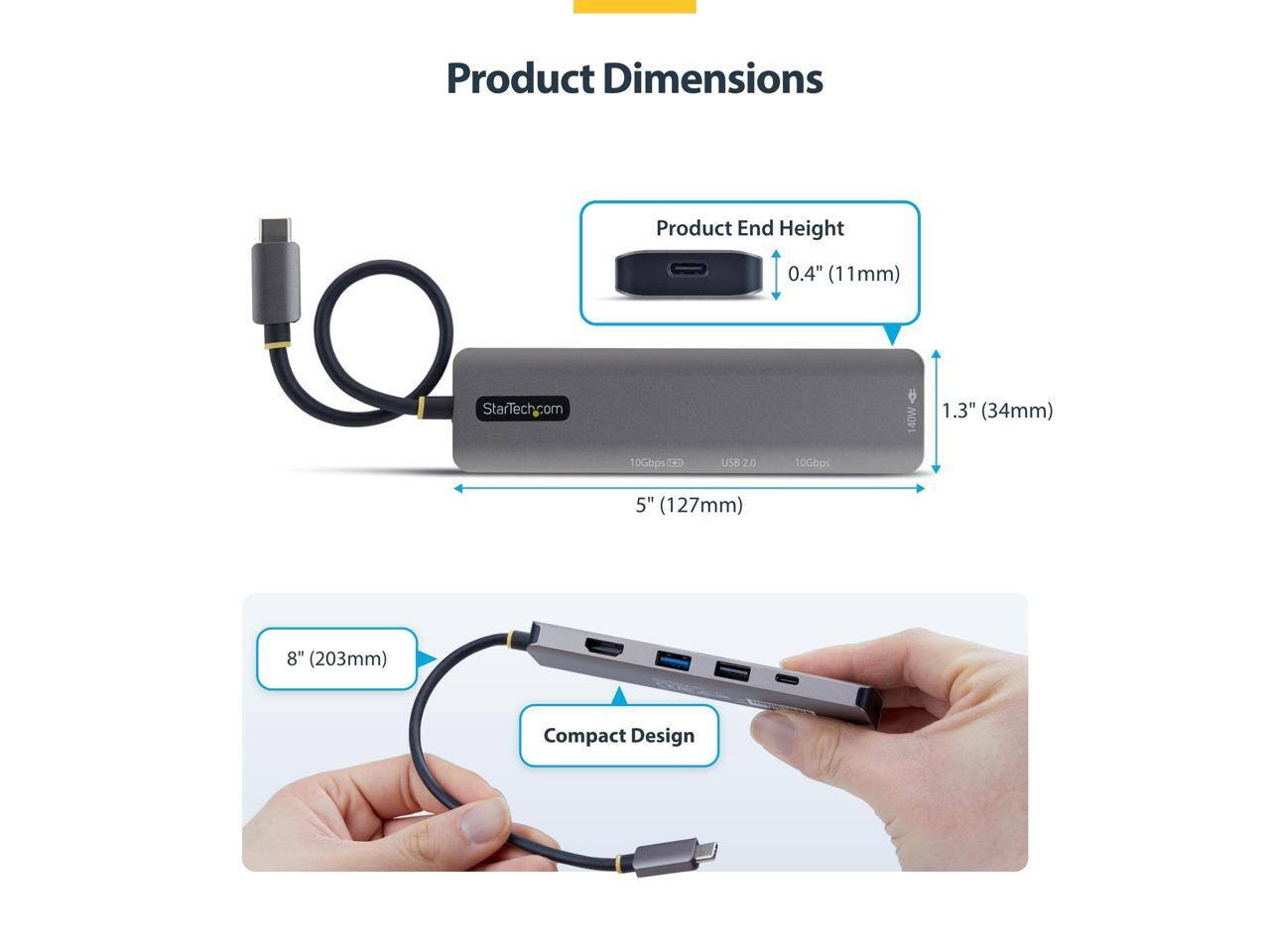 Product Dimensions

Product End Height
0.4" (11mm)

StarTech.com

1.3" (34mm)

10Gbps TKD
USB 2.0
10Gbps

5" (127mm)

8" (203mm)

Compact Design