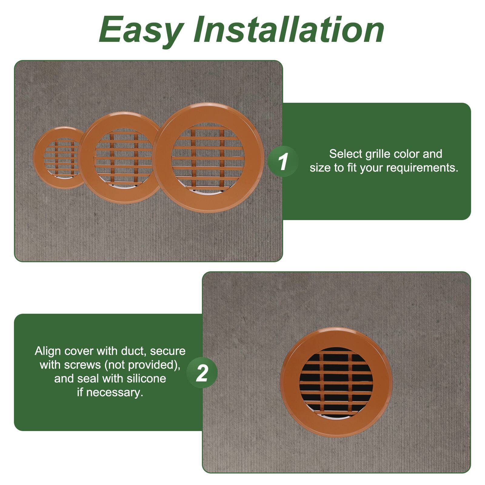 Easy Installation

1. Select grille color and size to fit your requirements.
2. Align cover with duct, secure with screws (not provided), and seal with silicone if necessary.