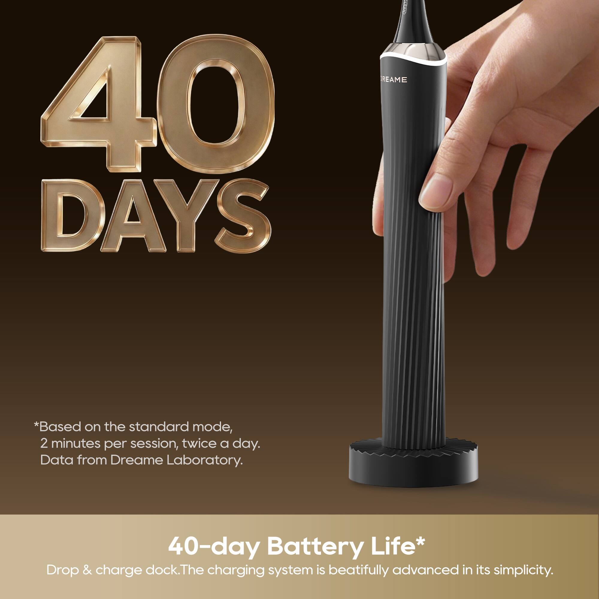 40 DAYS

*Based on the standard mode, 2 minutes per session, twice a day. Data from Dreame Laboratory. 40-day Battery Life*

Drop & charge dock. The charging system is beautifully advanced in its simplicity.