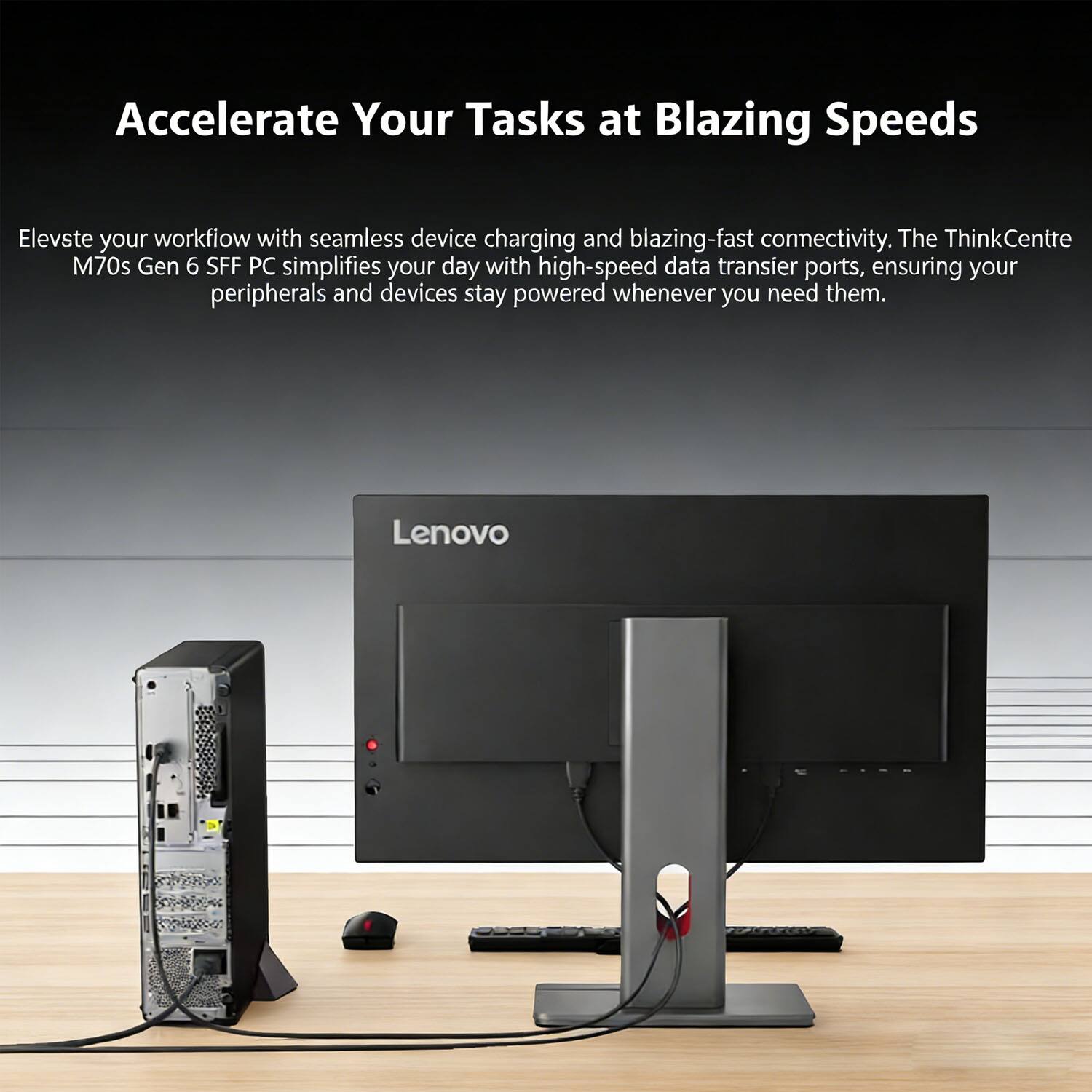 Accelerate Your Tasks at Blazing Speeds

Elevate your workflow with seamless device charging and blazing-fast connectivity. The ThinkCentre M70s Gen 6 SFF PC simplifies your day with high-speed data transfer ports, ensuring your peripherals and devices stay powered whenever you need them.