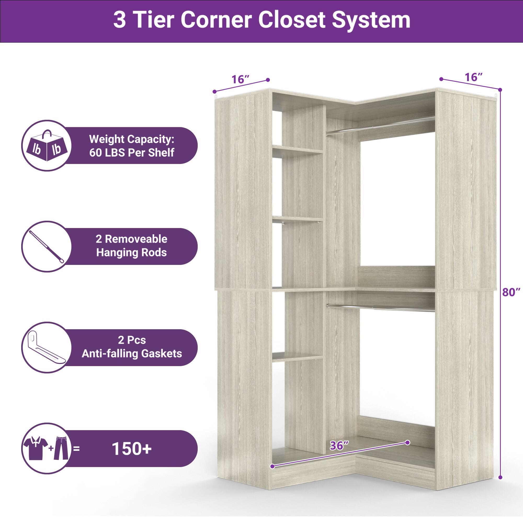 3 Tier Corner Closet System

- 16" x 16"
- Weight Capacity: 60 LBS Per Shelf
- 2 Removable Hanging Rods
- 2 Pcs Anti-falling Gaskets
- 150+ (for hanging clothes)
- 80" height
- 36" width