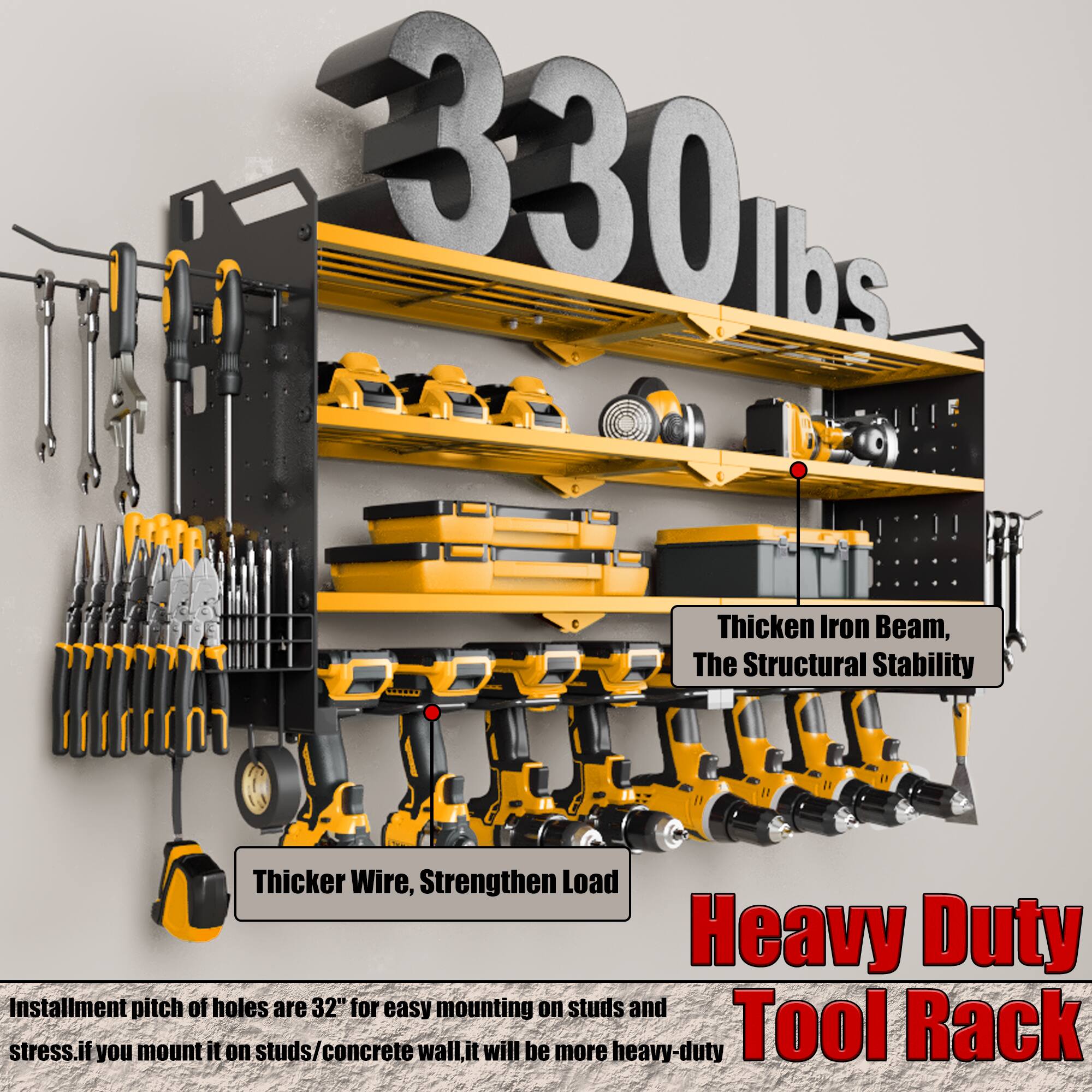 1. 330 lbs
2. Thicken Iron Beam, The Structural Stability
3. Thicker Wire, Strengthen Load
4. Heavy Duty Tool Rack
5. Installment pitch of holes are 32" for easy mounting on studs and stress. If you mount it on studs/concrete wall, it will be more heavy-duty