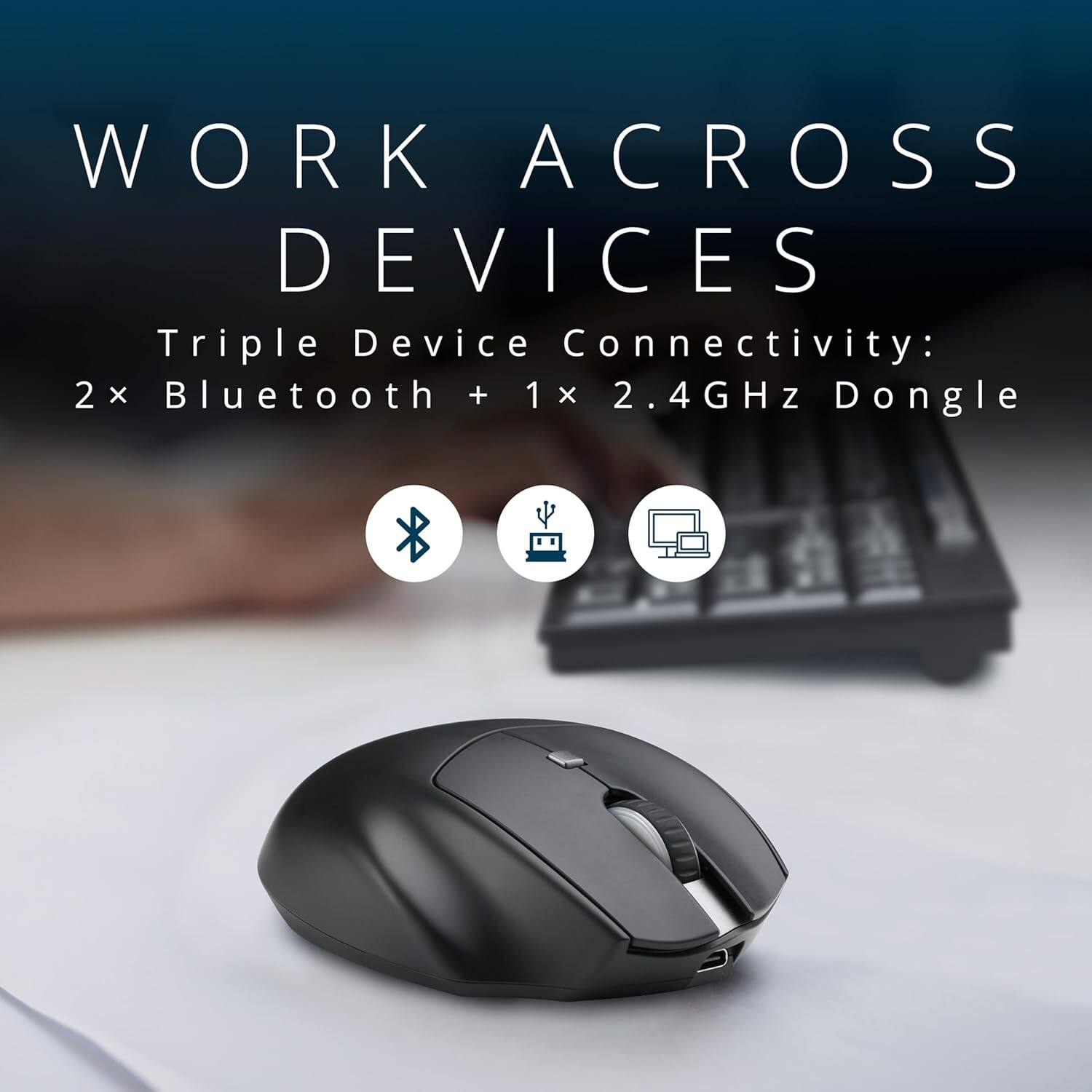 WORK ACROSS DEVICES

Triple Device Connectivity: 2x Bluetooth + 1x 2.4GHz Dongle