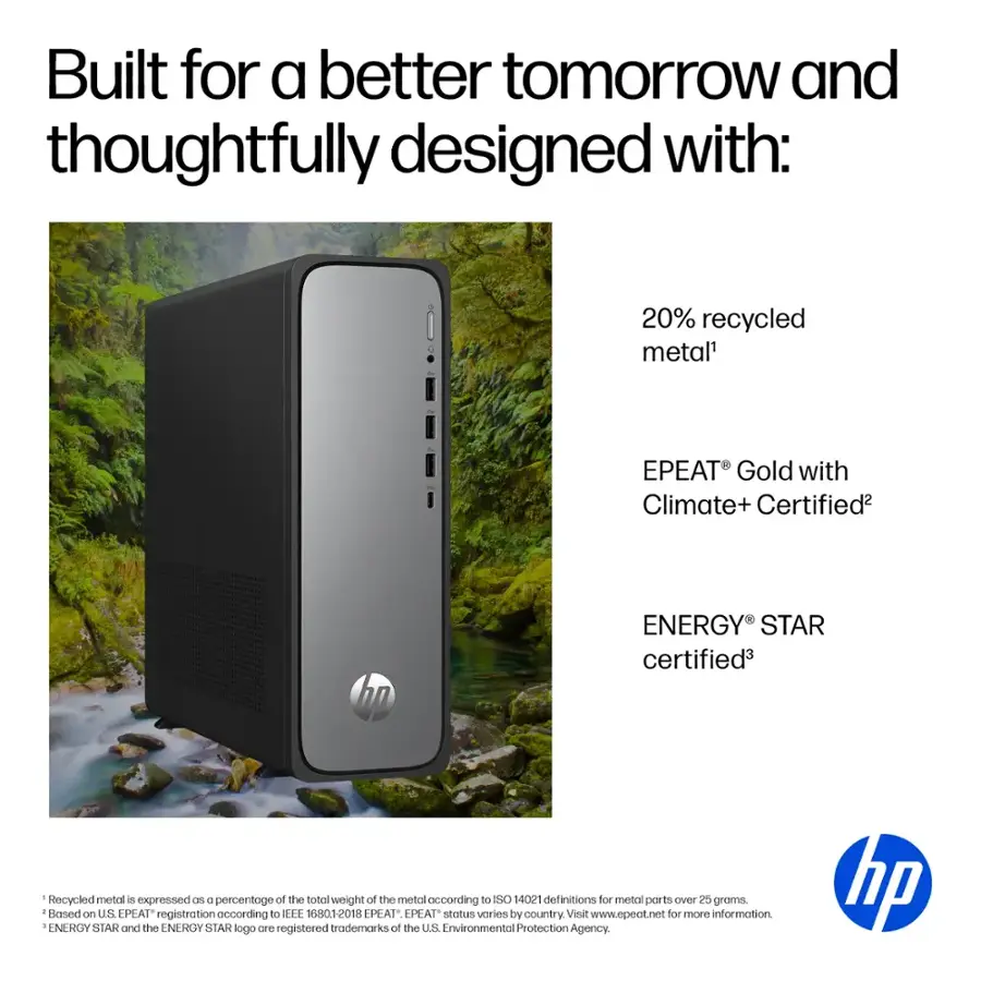 Built for a better tomorrow and thoughtfully designed with: 20% recycled metal' EPEAT Gold with Climate+ Certified2 hp ENERGY STAR certified3 Recycled metal is expressed B a percentage of the total weight of the metal according to ISO 14021 definitions for metal parts over 5 groms. Based on U.S EPEAT registration according to IEEE 1609.2-2018 EPEAT status varies by country. Visit [www.epeat.net](http://www.epeat.net) for more information. ENERGY STAR and the ENERGY STAR logo are registered trademarks of the US Environmental Protection Agency. hp