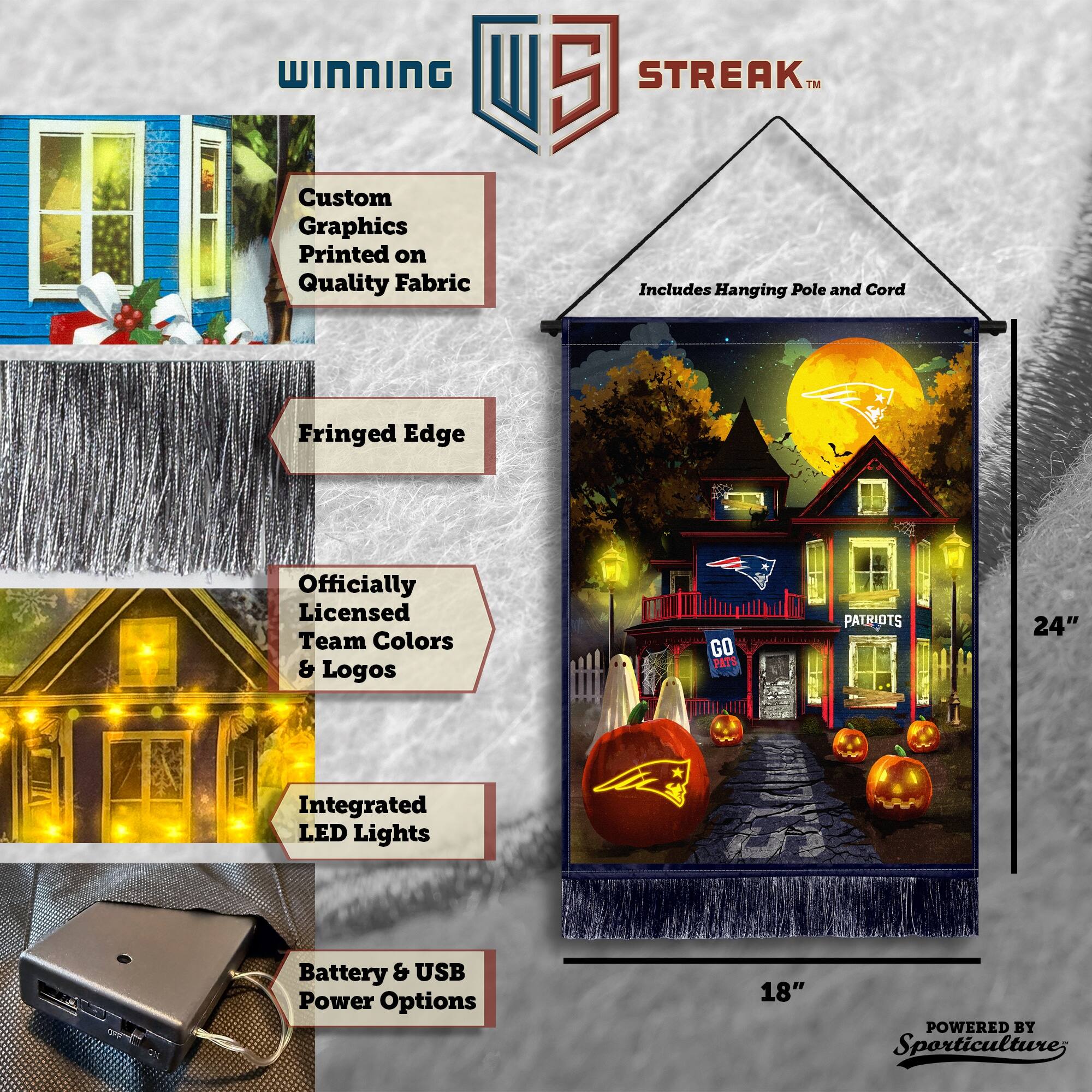 WINNING Custom Graphics Printed on Quality Fabric  
5 STREAK™  
Includes Hanging Pole and Cord  
Fringed Edge  
Officially Licensed Team Colors & Logos  
GO PATS PATRIOTS  
24" Integrated LED Lights  
Battery & USB Power Options  
18"  
POWERED BY Sporticulture
