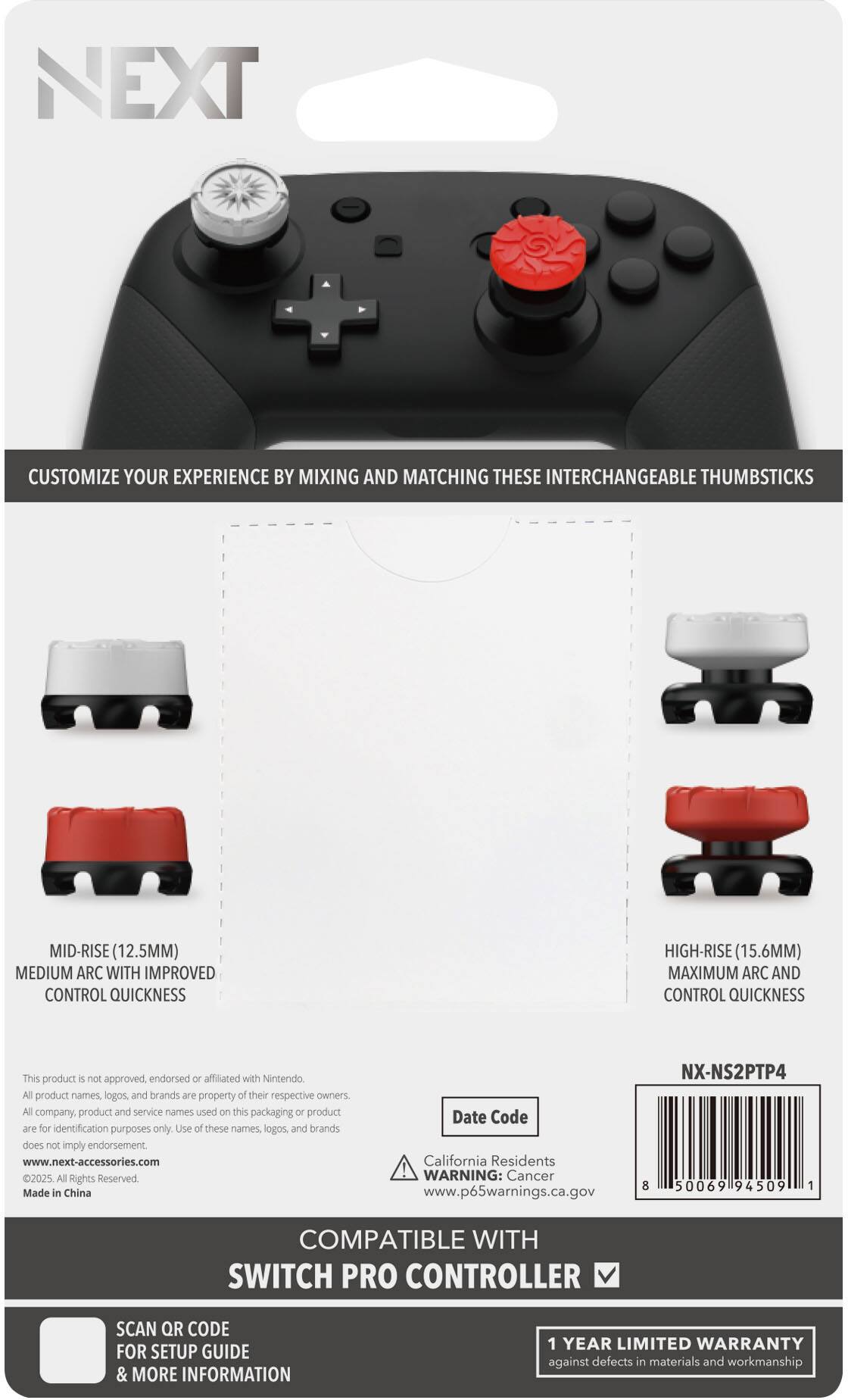 **NEXT**

**CUSTOMIZE YOUR EXPERIENCE BY MIXING AND MATCHING THESE INTERCHANGEABLE THUMBSTICKS**

- **MID-RISE (12.5MM)**
  - MEDIUM ARC WITH IMPROVED CONTROL QUICKNESS

- **HIGH-RISE (15.6MM)**
  - MAXIMUM ARC AND CONTROL QUICKNESS

---

This product is not approved, endorsed or affiliated with Nintendo. All product names, logos, and brands are property of their respective owners. All company, product and service names used on this packaging or product are for identification purposes only. Use of these names, logos, and brands does not imply endorsement.

www.next-accessories.com

© 2025 All Rights Reserved. Made in China

NX-NS2PTP4

Date Code

California Residents WARNING: Cancer www.p65warnings.ca.gov

---

**COMPATIBLE WITH SWITCH PRO CONTROLLER**

SCAN QR CODE FOR SETUP GUIDE & MORE INFORMATION

1 YEAR LIMITED WARRANTY against defects in materials and workmanship