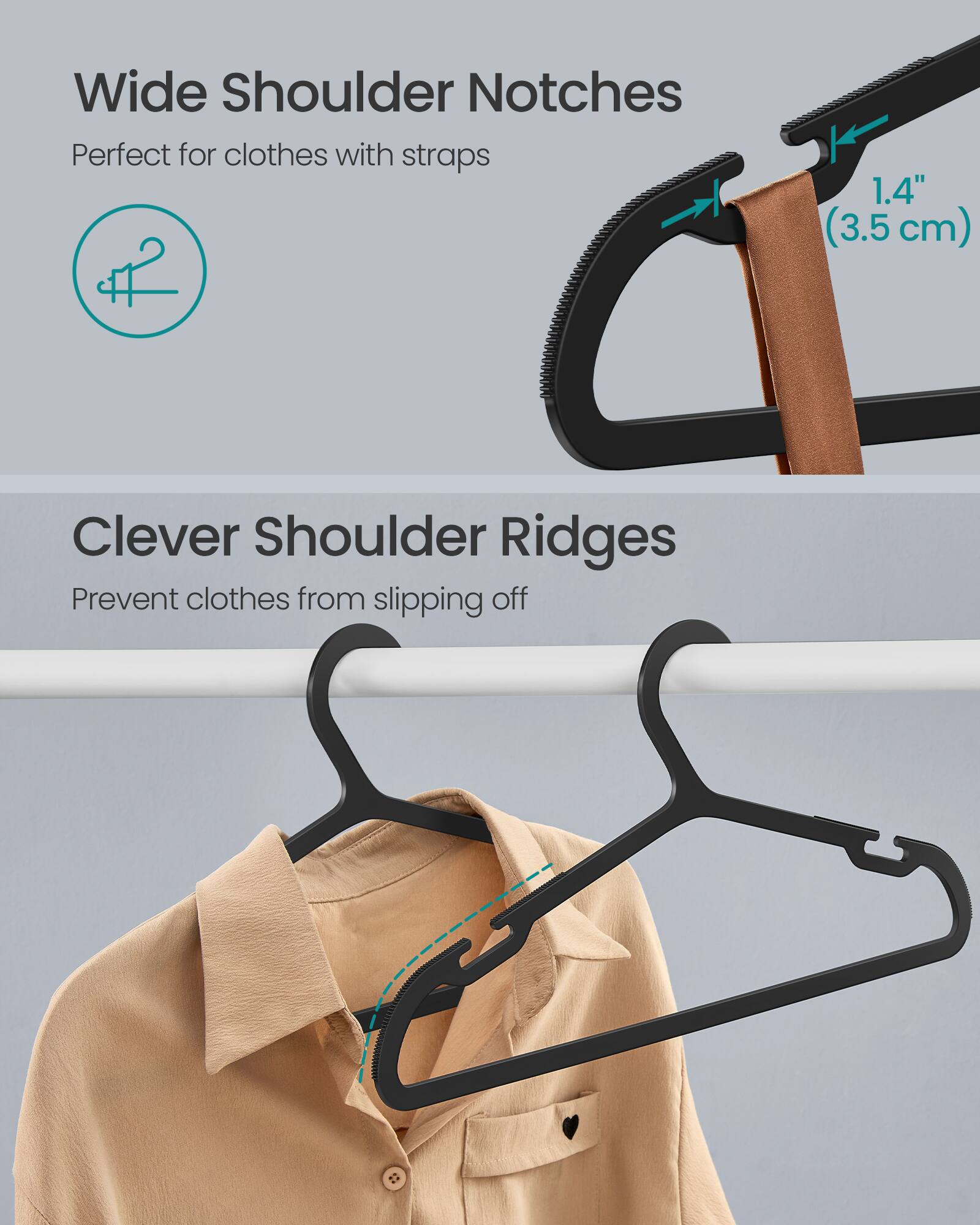 Wide Shoulder Notches  
Perfect for clothes with straps  
1.4" (3.5 cm)  

Clever Shoulder Ridges  
Prevent clothes from slipping off
