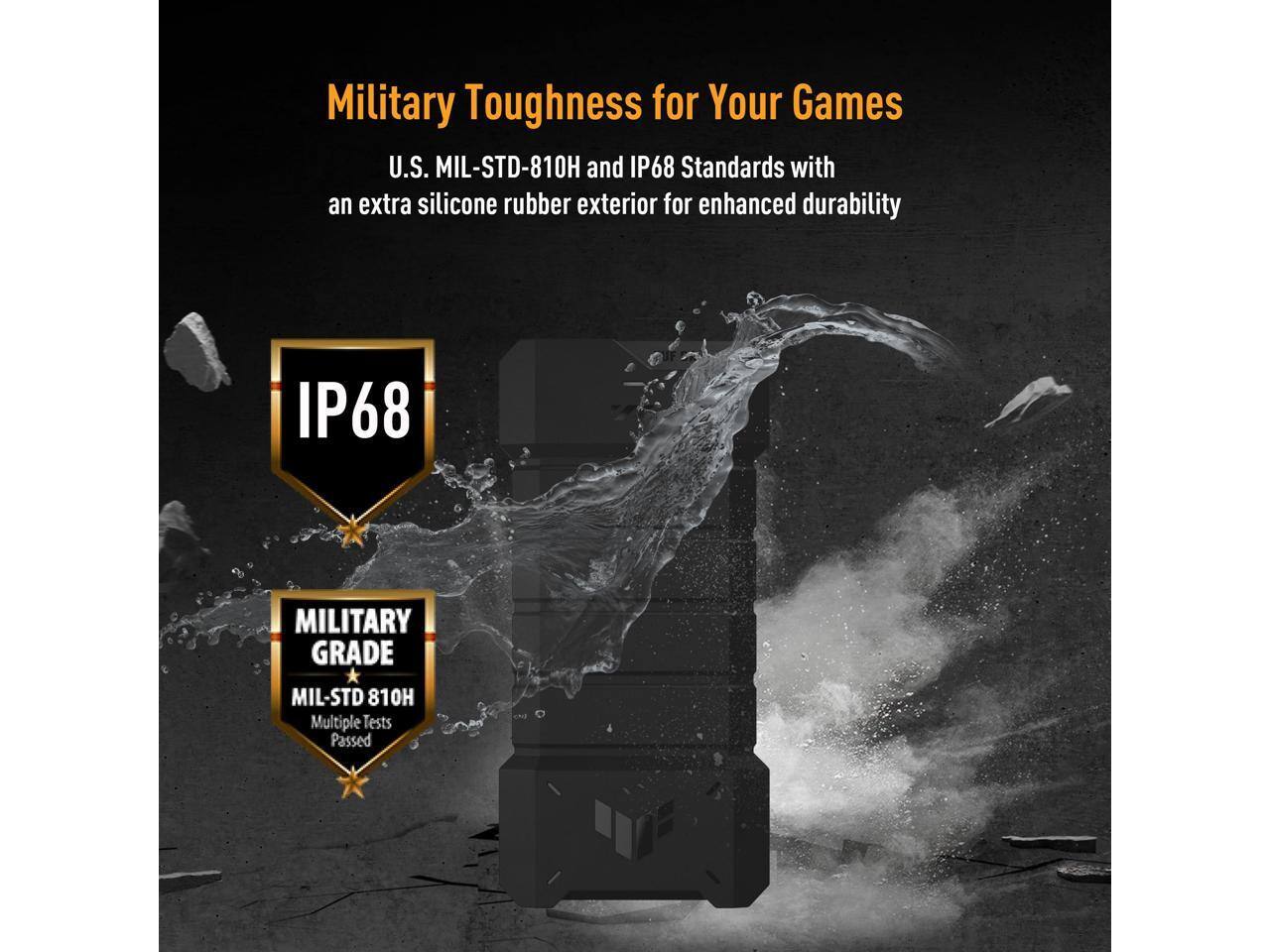 Military Toughness for Your Games

U.S. MIL-STD-810H and IP68 Standards with an extra silicone rubber exterior for enhanced durability

IP68

MILITARY GRADE
MIL-STD 810H
Multiple Tests Passed