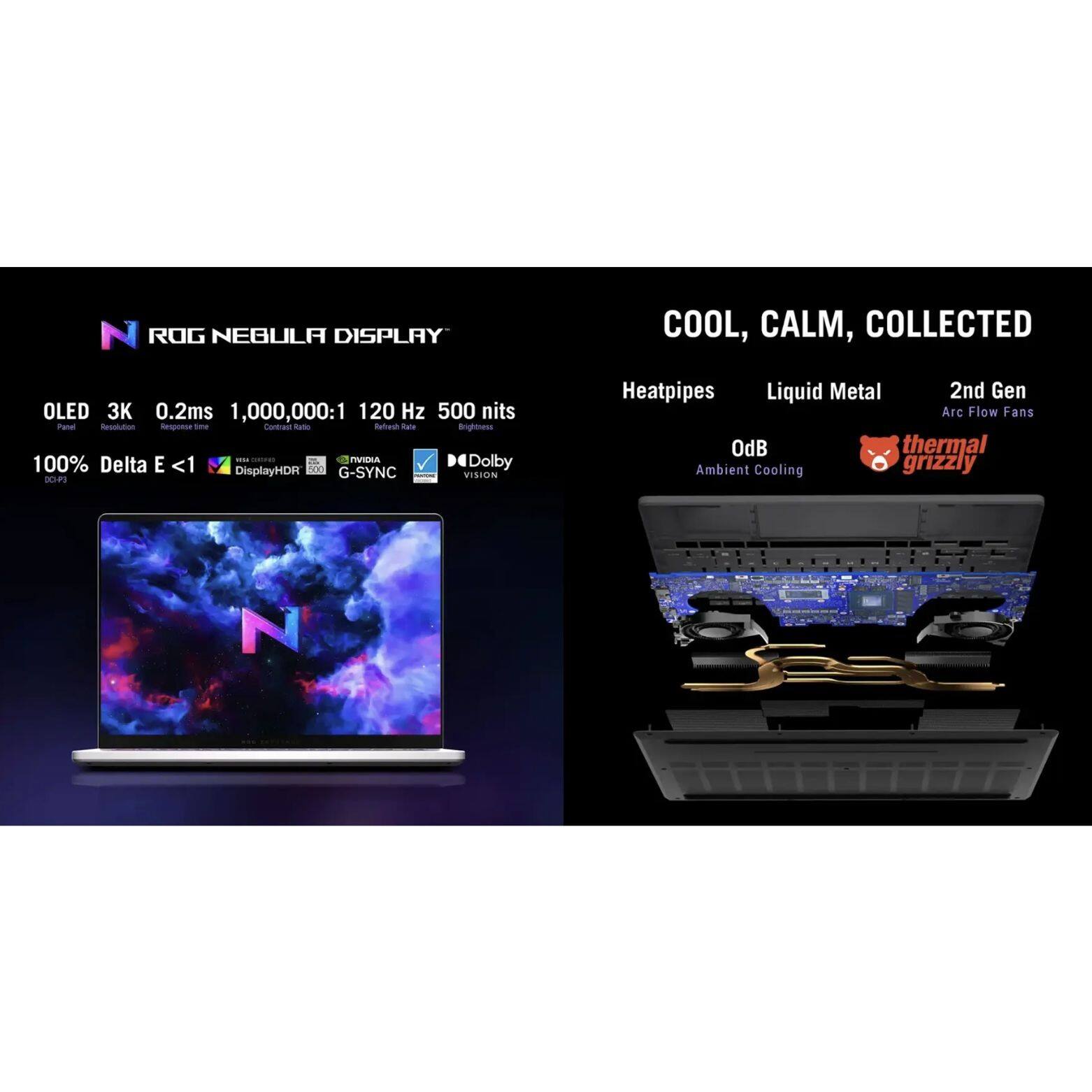 ROG NEBULA DISPLAY  
COOL, CALM, COLLECTED  
OLED 3K 0.2ms 1,000,000:1 120 Hz 500 nits  
100% Delta E <1  
DisplayHDR 1000  
Dolby Vision  
NVIDIA G-SYNC  
Heatpipes  
Liquid Metal  
2nd Gen Arc Flow Fans  
OdB Thermal Ambient Cooling  
Grizzly