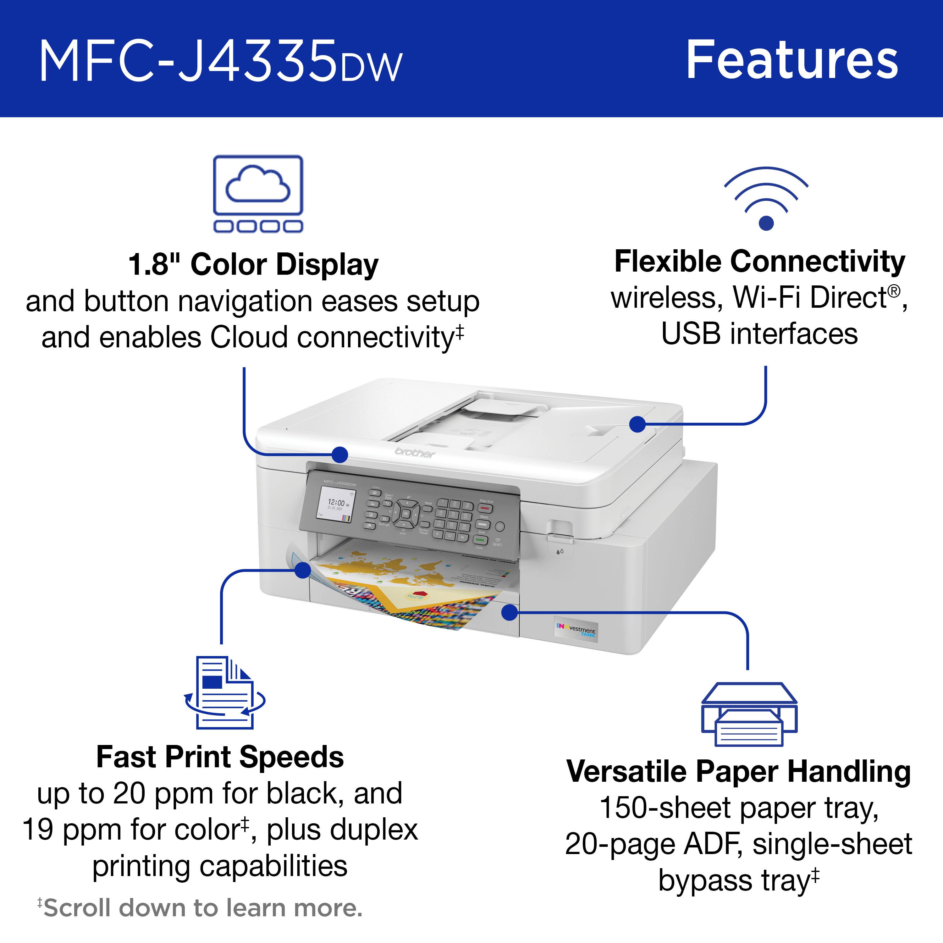MFC-J4335DW Features:
1. 1.8" Color Display and button navigation eases setup and enables Cloud connectivity+
2. Flexible Connectivity: wireless, Wi-Fi Direct, USB interfaces
3. Fast Print Speeds: up to 20 ppm for black, and 19 ppm for color+
4. Versatile Paper Handling: 150-sheet paper tray, 20-page ADF, single-sheet bypass tray+
5. Scroll down to learn more.
