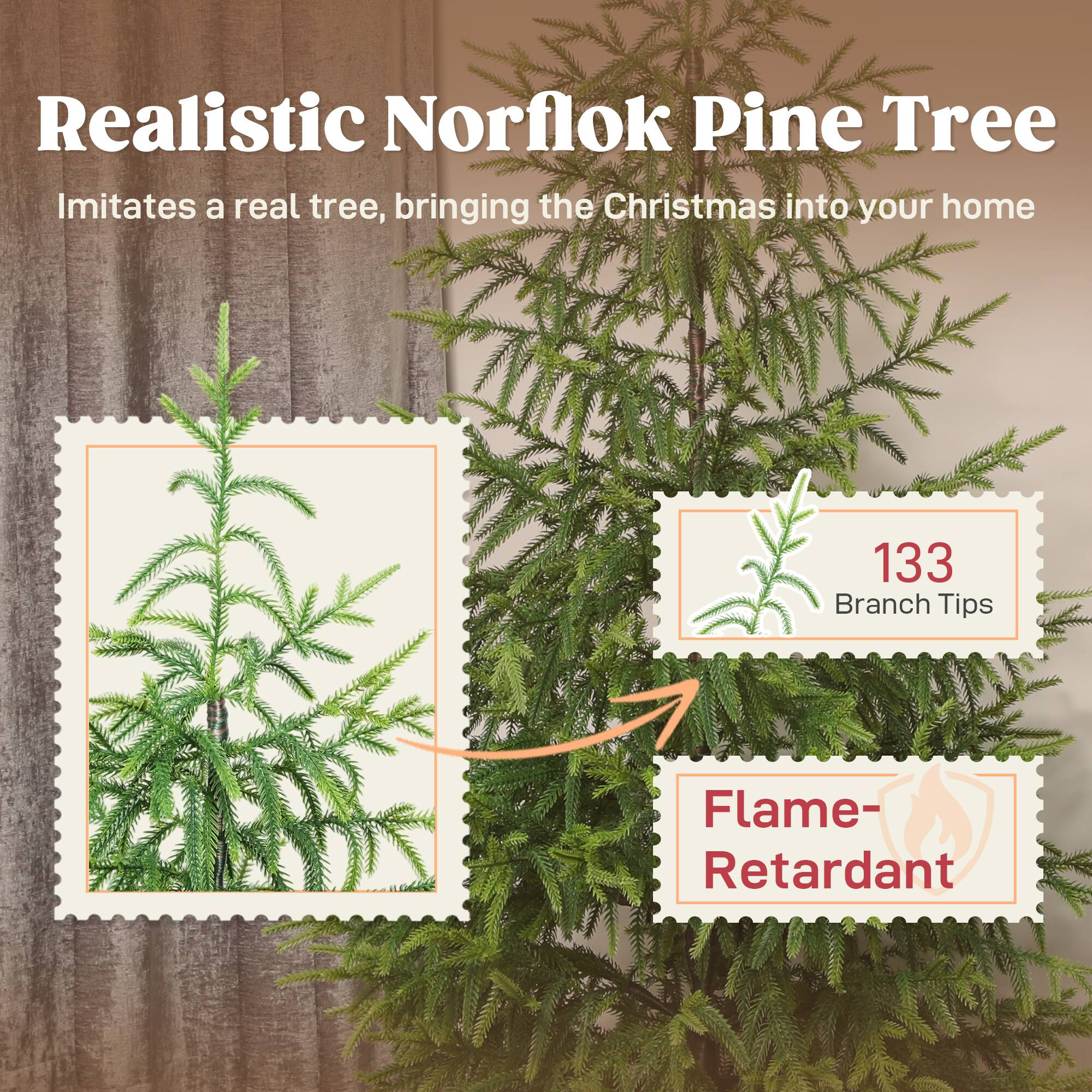 Realistic Norfolk Pine Tree  
Imitates a real tree, bringing the Christmas into your home  

133 Branch Tips  
Flame-Retardant