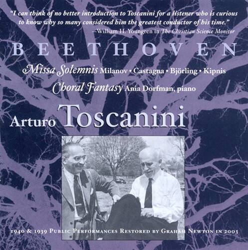 "I can think of no better introduction to Toscanini for a listener who is curious to know why so many considered him the greatest conductor of his time."  
—William H. Youngren in The Christian Science Monitor

BEETHOVEN  
Missa Solemnis  
Milanov • Castagna • Björling • Kipnis  
Choral Fantasy  
Ania Dorfman, piano  
Arturo Toscanini  

1940 & 1939  
PUBLIC PERFORMANCES RESTORED BY GRAHAM NEWTON IN 2003