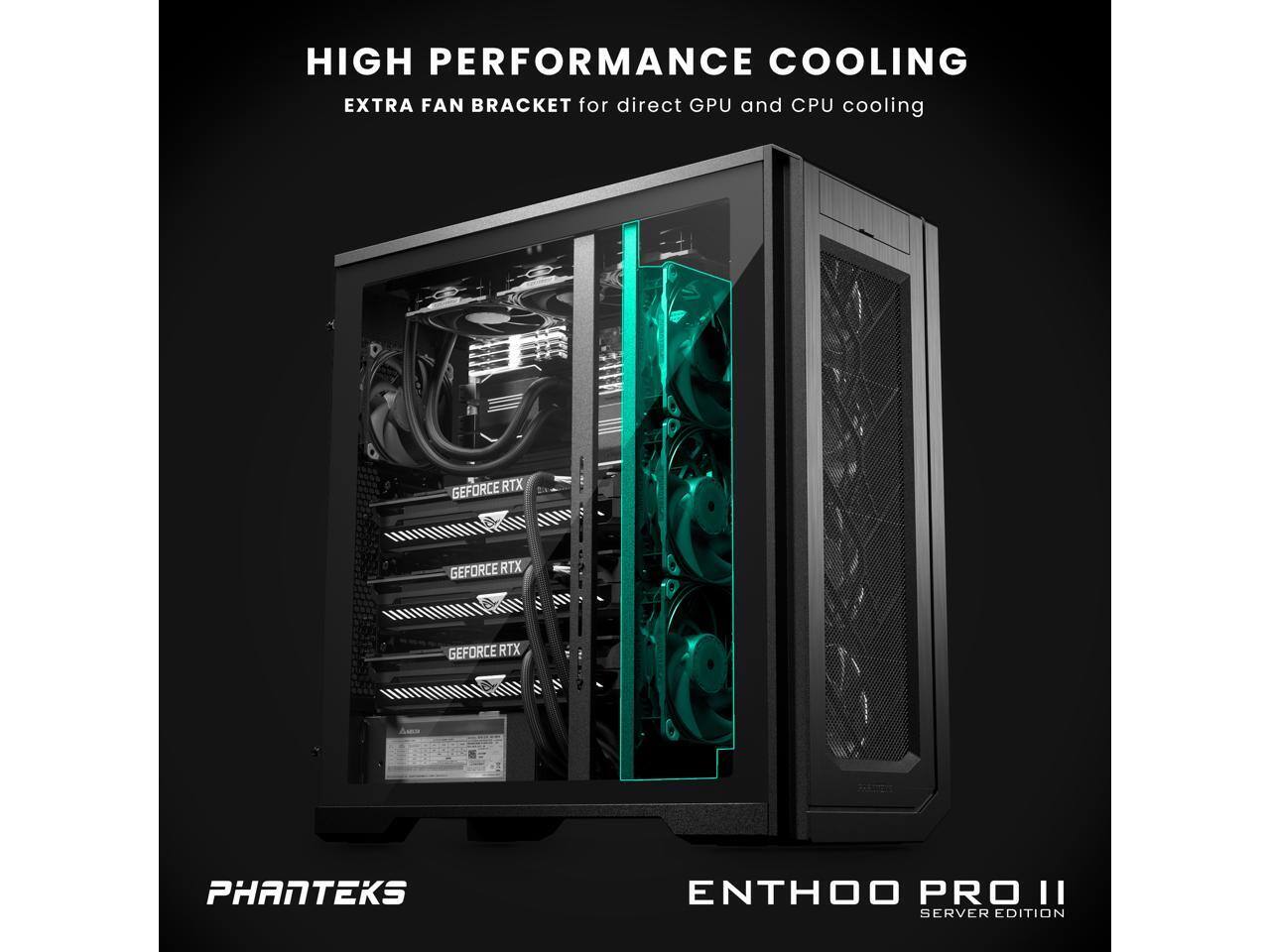 HIGH PERFORMANCE COOLING  
EXTRA FAN BRACKET for direct GPU and CPU cooling  

PHANTEKS  
ENTHOO PRO II  
SERVER EDITION  

GEFORCE RTX  
GEFORCE RTX  
GEFORCE RTX
