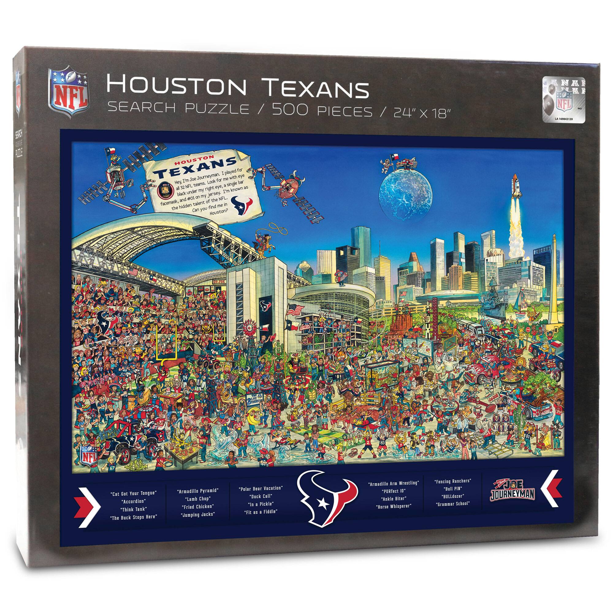 NFL HOUSTON TEXANS SEARCH PUZZLE / 500 PIECES / 24" X 18"

HOUSTON TEXANS
This is a journeyman, a team that's been through it all. A team that's been to the Super Bowl, a team that's been to the playoffs, a team that's been to the championship game. A team that's been to the playoffs, a team that's been to the championship game. Can you find them all?

"Get Your Tongue" "Accordian" "Think Tank" "The Back Step" "The Black Hole"

"Arnold Pye" "Lil' Chicken" "Sapping Jacks" "Fk as a Fiddle"

"Plenty of Vacation" "Pickle" "It's a Pickle" "Fk as a Fiddle"

"Arnold Are Wrestling" "Pickle" "The Black Hole" "Cramer School" "The Black Hole"

JOE JOURNEYMAN

"Think Tank" "The Back Step" "The Black Hole" "Cramer School"