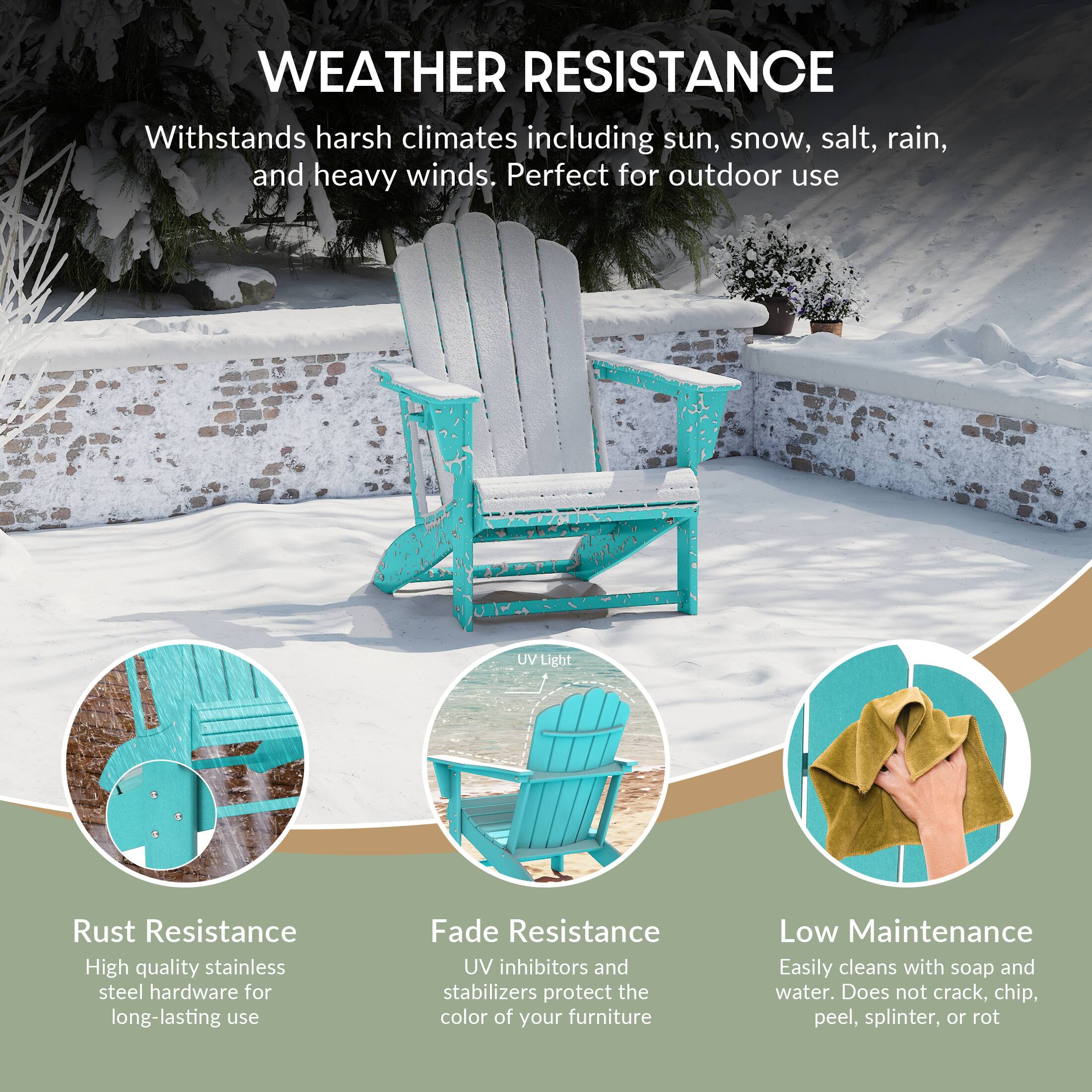 WEATHER RESISTANCE

Withstands harsh climates including sun, snow, salt, rain, and heavy winds. Perfect for outdoor use

UV Light

Rust Resistance
High quality stainless steel hardware for long-lasting use

Fade Resistance
UV inhibitors and stabilizers protect the color of your furniture

Low Maintenance
Easily cleans with soap and water. Does not crack, chip, peel, splinter, or rot
