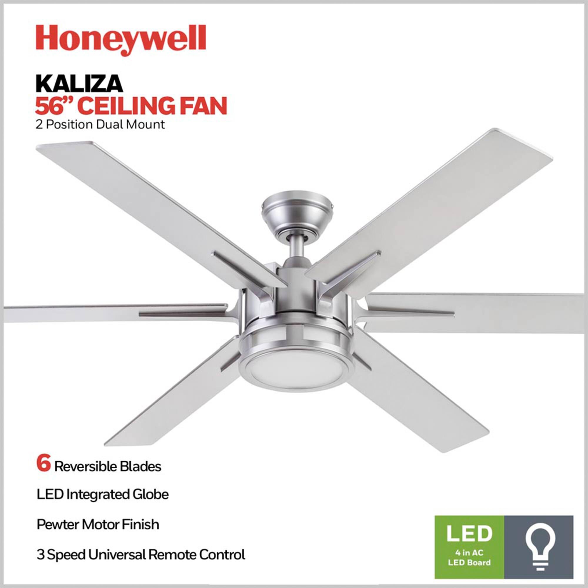 Honeywell KALIZA 56" CEILING FAN  
2 Position Dual Mount  
6 Reversible Blades  
LED Integrated Globe  
Pewter Motor Finish  
3 Speed Universal Remote Control  
LED 4 in AC LED Board