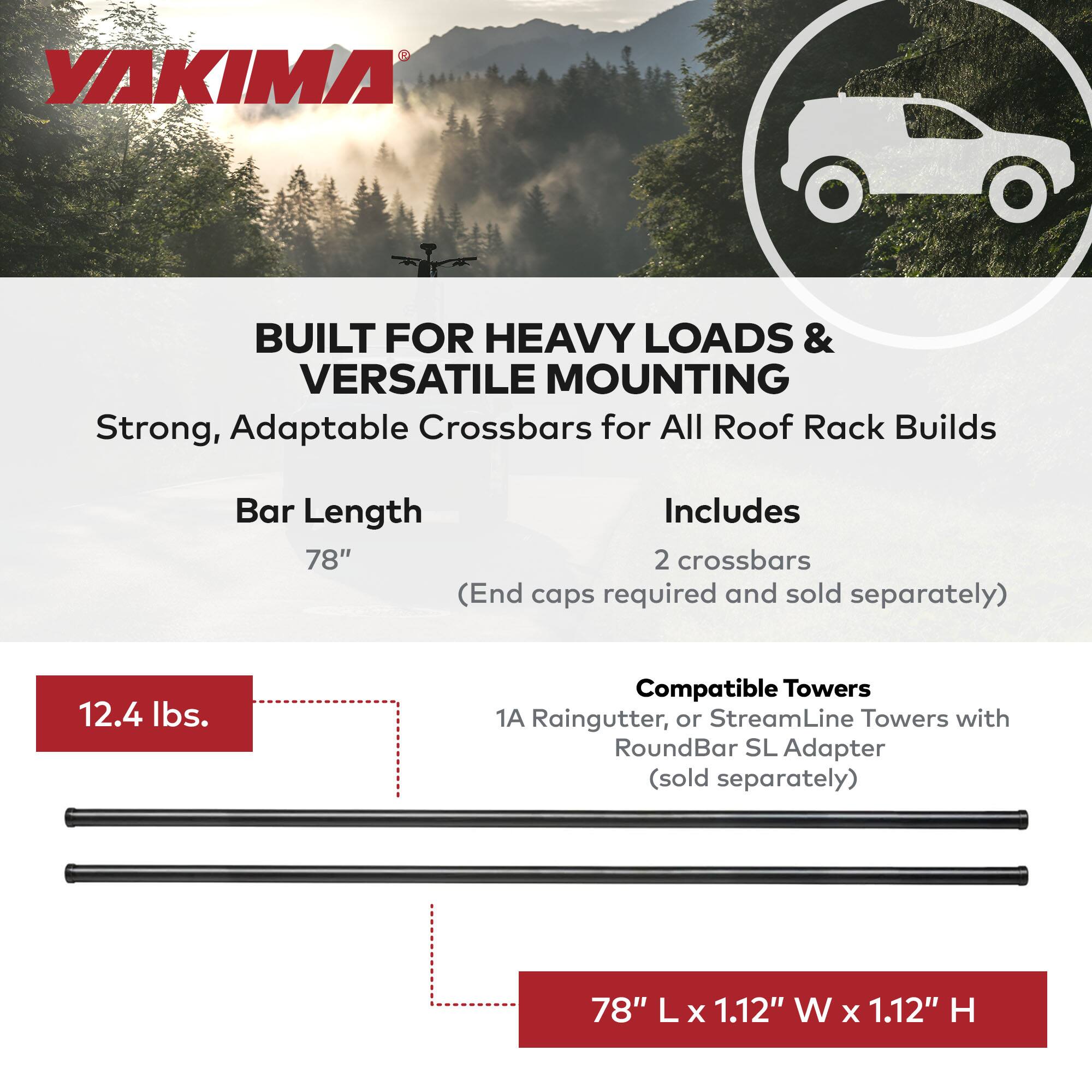 YAKIMA

BUILT FOR HEAVY LOADS & VERSATILE MOUNTING

Strong, Adaptable Crossbars for All Roof Rack Builds

Bar Length
78" (End caps required and sold separately)

Includes
2 crossbars

Compatible Towers
1A Raingutter, or StreamLine Towers with RoundBar SL Adapter (sold separately)

12.4 lbs.

78" L x 1.12" W x 1.12" H