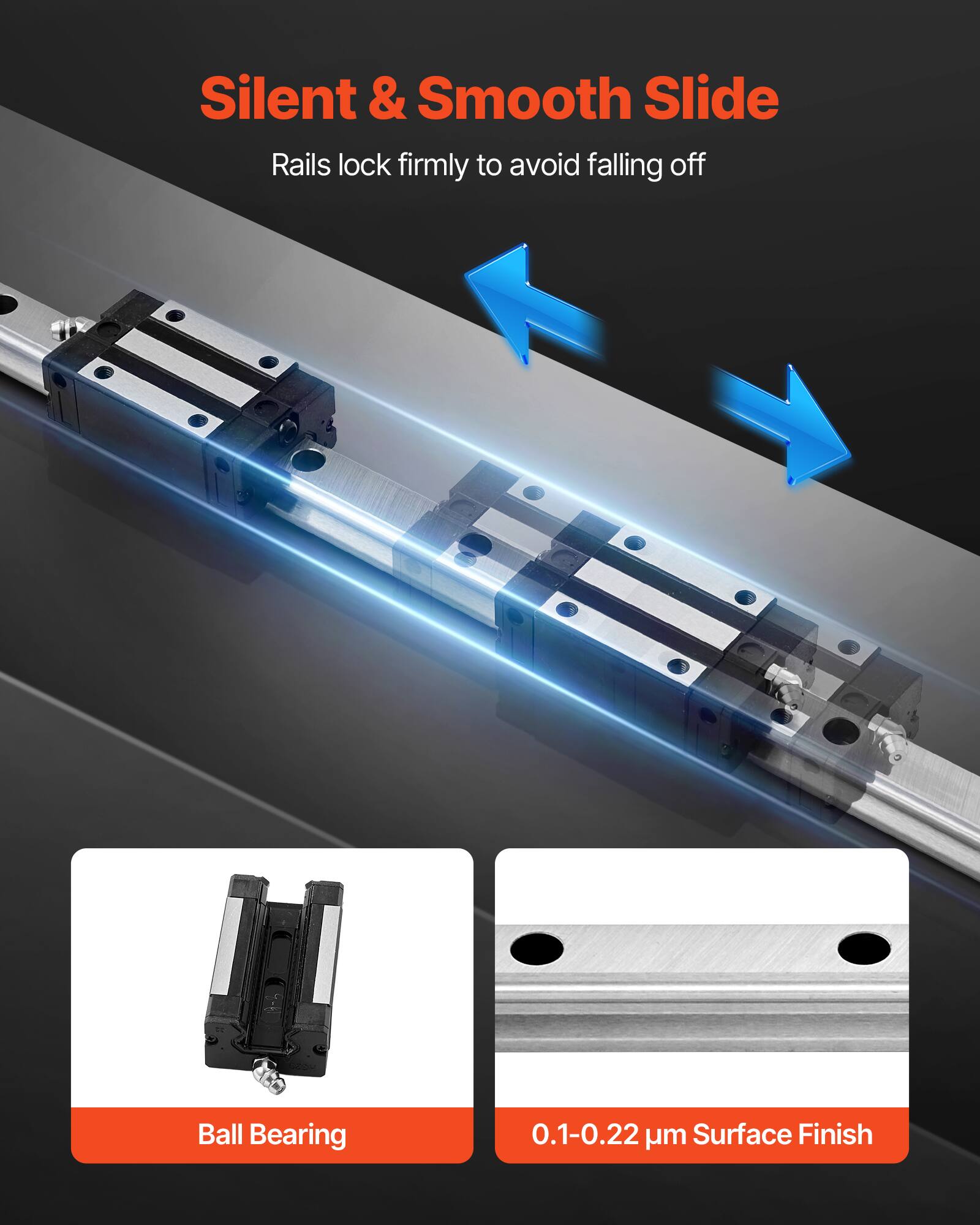 Silent & Smooth Slide  
Rails lock firmly to avoid falling off  

Ball Bearing  

0.1-0.22 µm Surface Finish