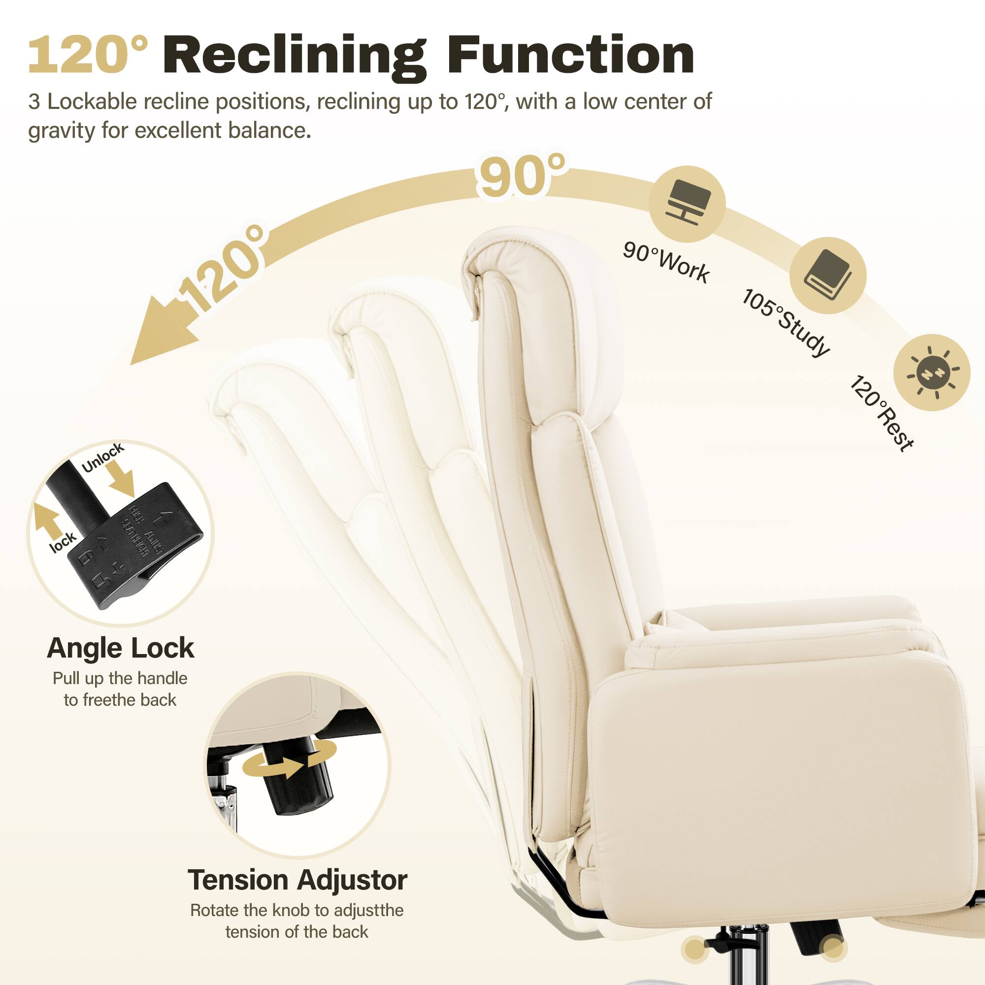 120° Reclining Function
3 Lockable recline positions, reclining up to 120°, with a low center of gravity for excellent balance.
90° Work
105° Study
120° Rest
Angle Lock
Pull up the handle to free the back
Tension Adjustor
Rotate the knob to adjust the tension of the back