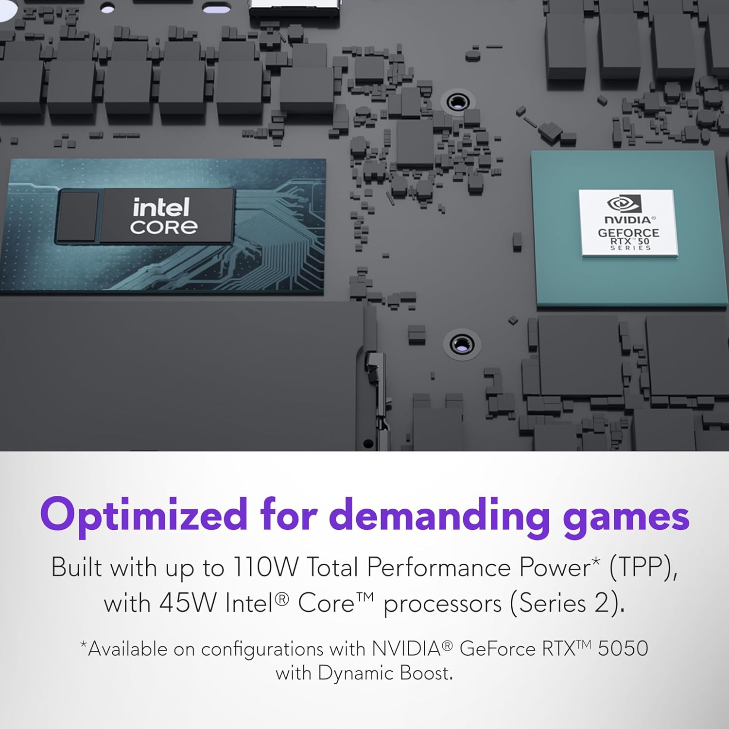 Optimized for demanding games  
Built with up to 110W Total Performance Power* (TPP), with 45W Intel® Core™ processors (Series 2).  
*Available on configurations with NVIDIA® GeForce® RTX™ 5050 with Dynamic Boost.