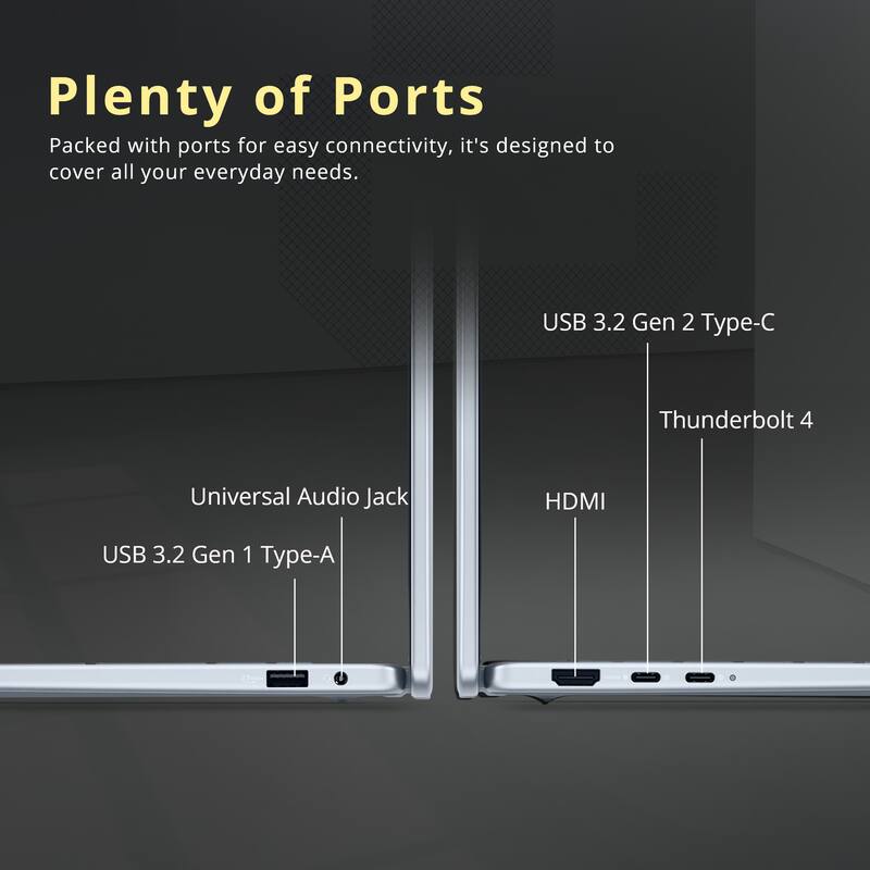 Plenty of Ports

Packed with ports for easy connectivity, it's designed to cover all your everyday needs.

- USB 3.2 Gen 2 Type-C
- Thunderbolt 4
- HDMI
- Universal Audio Jack
- USB 3.2 Gen 1 Type-A