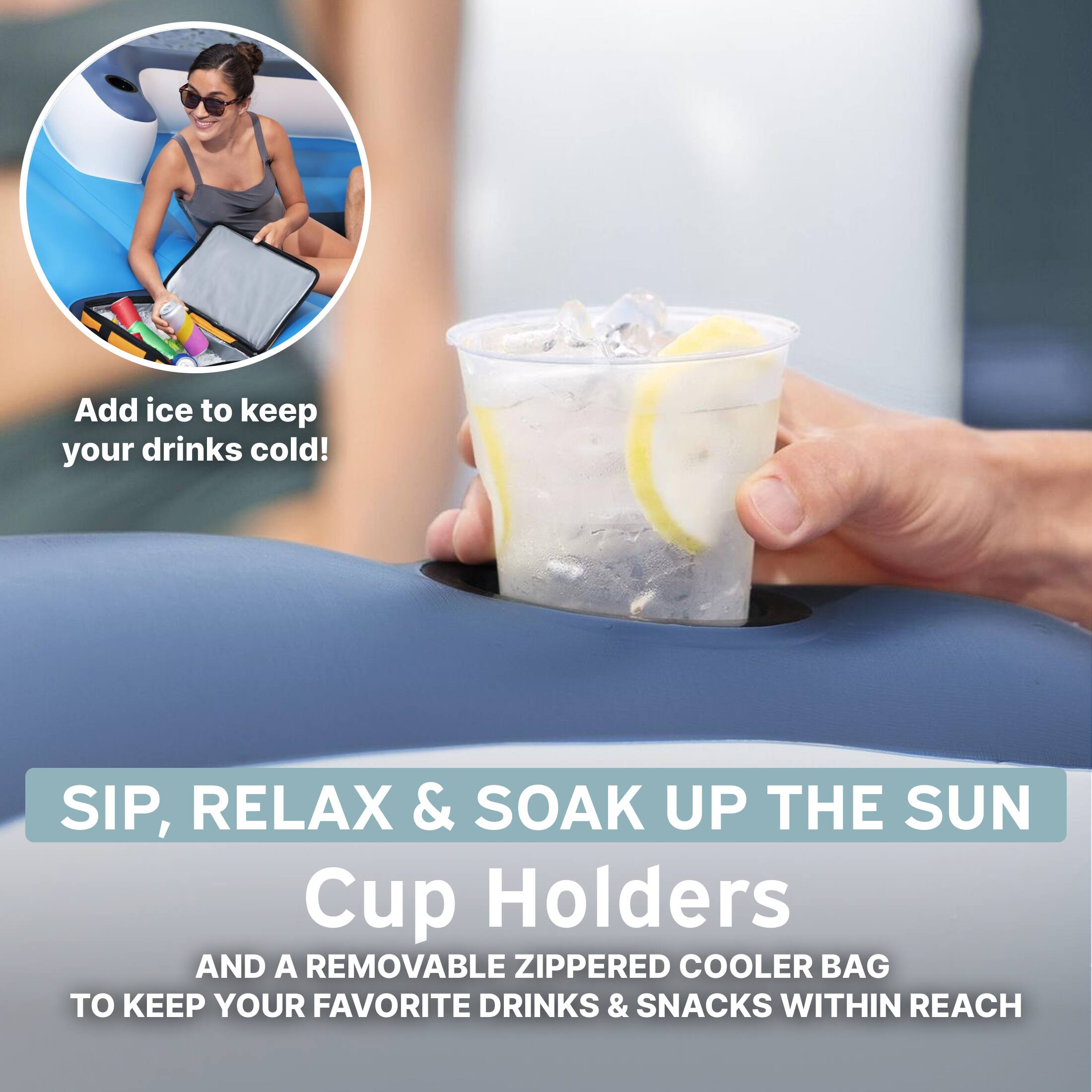 Add ice to keep your drinks cold!

SIP, RELAX & SOAK UP THE SUN

Cup Holders AND A REMOVABLE ZIPPERED COOLER BAG TO KEEP YOUR FAVORITE DRINKS & SNACKS WITHIN REACH