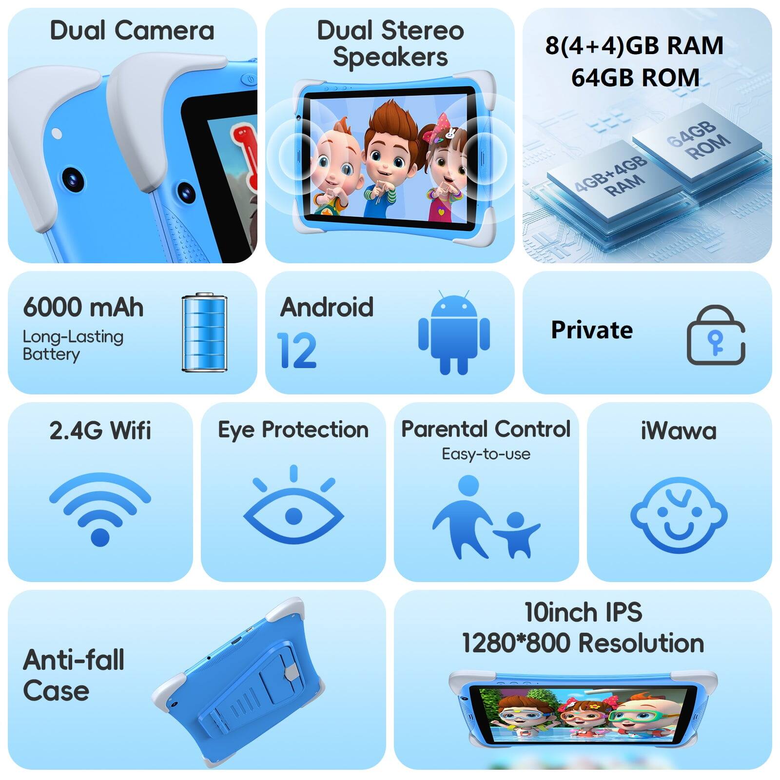 Dual Camera  
Dual Stereo Speakers  
8(4+4)GB RAM  
64GB ROM  
6000 mAh Long-Lasting Battery  
Android 12  
Private  
2.4G Wifi  
Eye Protection  
Parental Control  
Easy-to-use  
iWawa  
Anti-fall Case  
10inch IPS  
1280*800 Resolution