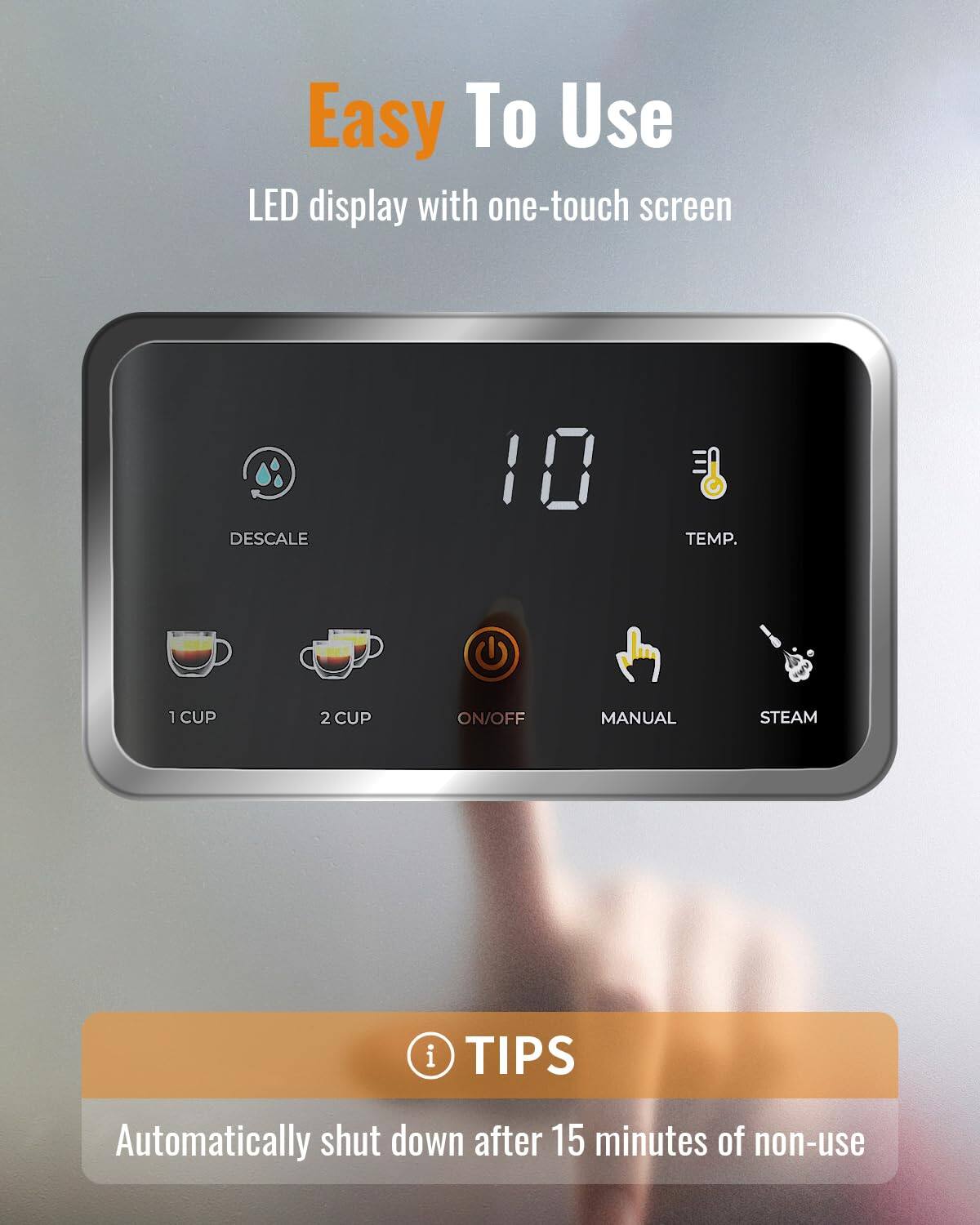 Easy To Use

LED display with one-touch screen

- DESCALE
- 1 CUP
- 2 CUP
- ON/OFF
- MANUAL
- STEAM
- TEMP. (10)

TIPS
Automatically shut down after 15 minutes of non-use