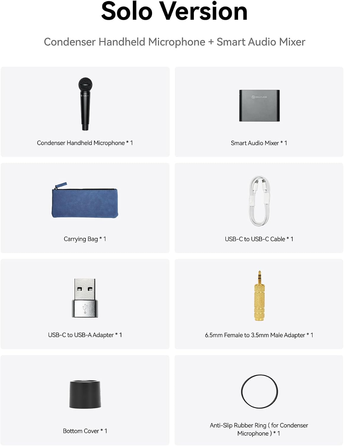 Solo Version  
Condenser Handheld Microphone + Smart Audio Mixer  

- Condenser Handheld Microphone * 1  
- Smart Audio Mixer * 1  
- Carrying Bag * 1  
- USB-C to USB-C Cable * 1  
- USB-C to USB-A Adapter * 1  
- 6.5mm Female to 3.5mm Male Adapter * 1  
- Bottom Cover * 1  
- Anti-Slip Rubber Ring (for Condenser Microphone) * 1
