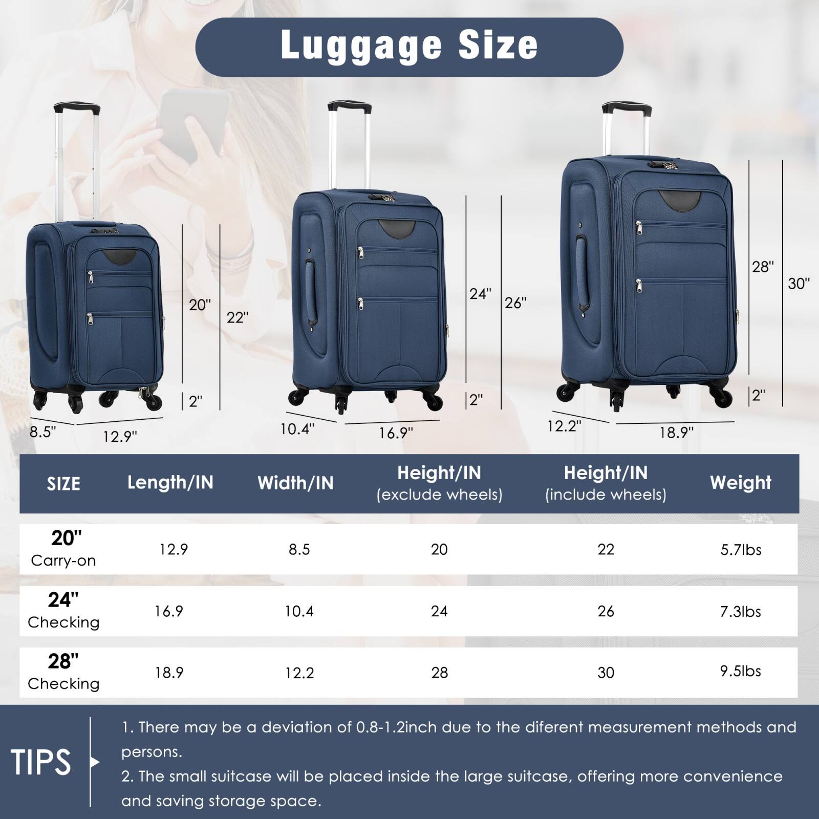 Luggage Size

| SIZE       | Length/IN | Width/IN | Height/IN (exclude wheels) | Height/IN (include wheels) | Weight |
|------------|-----------|----------|--------------------------|--------------------------|--------|
| 20" Carry-on | 12.9      | 8.5      | 20                       | 22                       | 5.7lbs |
| 24" Checking | 16.9      | 10.4     | 24                       | 26                       | 7.3lbs |
| 28" Checking | 18.9      | 12.2     | 28                       | 30                       | 9.5lbs |

TIPS
1. There may be a deviation of 0.8-1.2 inch due to the different measurement methods and persons.
2. The small suitcase will be placed inside the large suitcase, offering more convenience and saving storage space.
